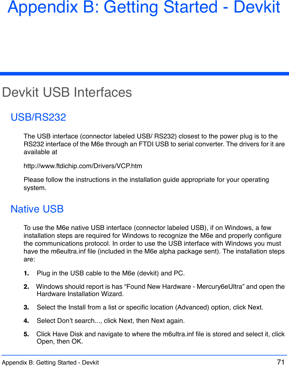 Appendix B: Getting Started - Devkit  71 Appendix B: Getting Started - DevkitDevkit USB InterfacesUSB/RS232The USB interface (connector labeled USB/ RS232) closest to the power plug is to the RS232 interface of the M6e through an FTDI USB to serial converter. The drivers for it are available athttp://www.ftdichip.com/Drivers/VCP.htmPlease follow the instructions in the installation guide appropriate for your operating system.Native USBTo use the M6e native USB interface (connector labeled USB), if on Windows, a few installation steps are required for Windows to recognize the M6e and properly configure the communications protocol. In order to use the USB interface with Windows you must have the m6eultra.inf file (included in the M6e alpha package sent). The installation steps are:1.    Plug in the USB cable to the M6e (devkit) and PC.2.    Windows should report is has “Found New Hardware - Mercury6eUltra” and open the Hardware Installation Wizard.3.    Select the Install from a list or specific location (Advanced) option, click Next.4.    Select Don’t search..., click Next, then Next again. 5.    Click Have Disk and navigate to where the m6ultra.inf file is stored and select it, click Open, then OK.