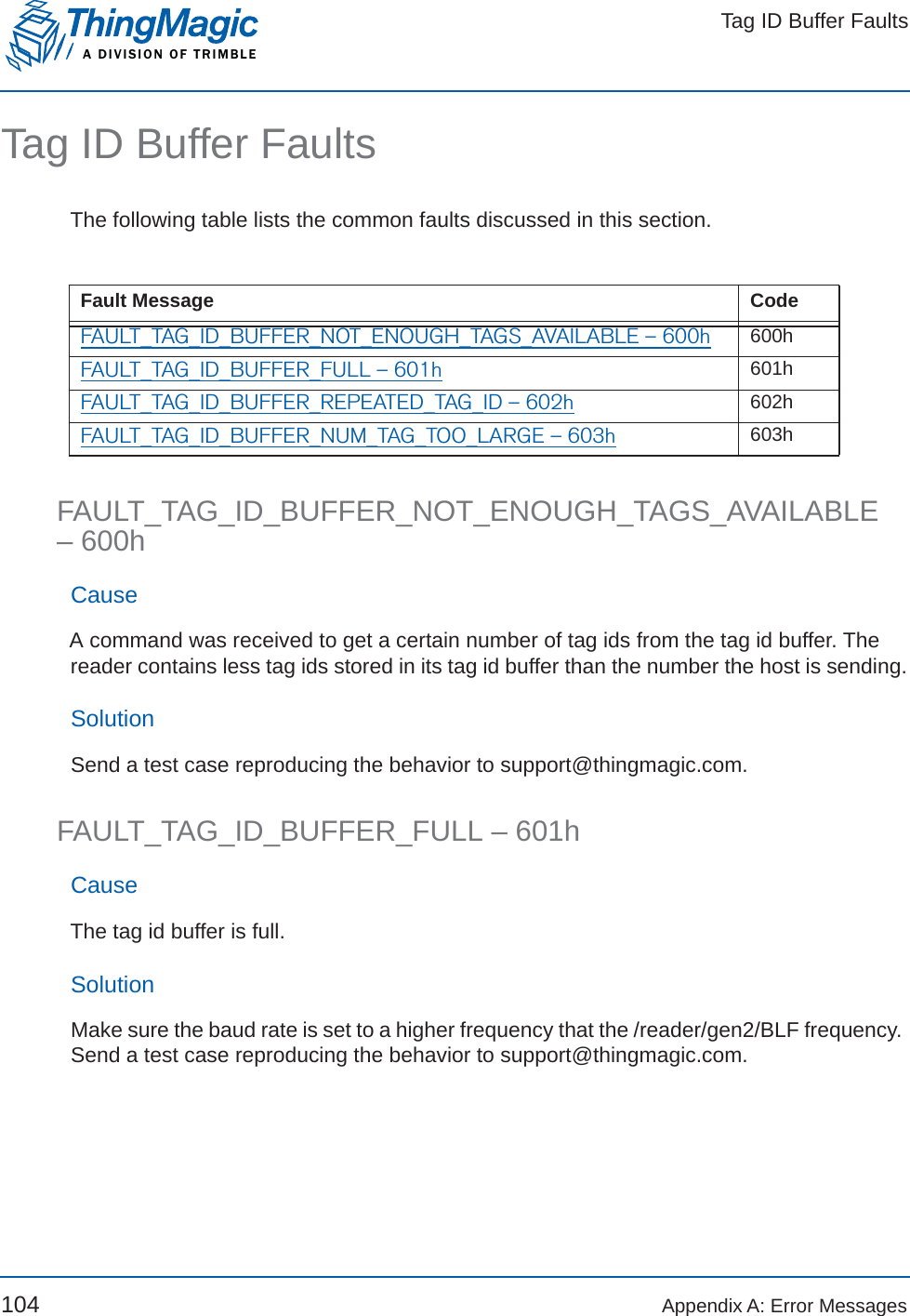 Tag ID Buffer FaultsA DIVISION OF TRIMBLE104 Appendix A: Error MessagesTag ID Buffer FaultsThe following table lists the common faults discussed in this section.FAULT_TAG_ID_BUFFER_NOT_ENOUGH_TAGS_AVAILABLE – 600hCauseA command was received to get a certain number of tag ids from the tag id buffer. The reader contains less tag ids stored in its tag id buffer than the number the host is sending.SolutionSend a test case reproducing the behavior to support@thingmagic.com.FAULT_TAG_ID_BUFFER_FULL – 601hCauseThe tag id buffer is full.SolutionMake sure the baud rate is set to a higher frequency that the /reader/gen2/BLF frequency. Send a test case reproducing the behavior to support@thingmagic.com.Fault Message CodeFAULT_TAG_ID_BUFFER_NOT_ENOUGH_TAGS_AVAILABLE – 600h 600hFAULT_TAG_ID_BUFFER_FULL – 601h 601hFAULT_TAG_ID_BUFFER_REPEATED_TAG_ID – 602h 602hFAULT_TAG_ID_BUFFER_NUM_TAG_TOO_LARGE – 603h 603h