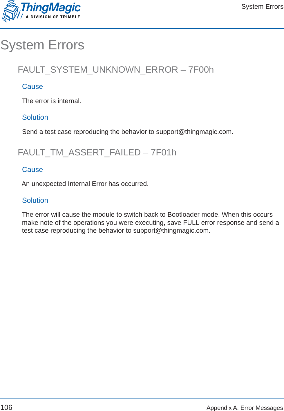 System ErrorsA DIVISION OF TRIMBLE106 Appendix A: Error MessagesSystem ErrorsFAULT_SYSTEM_UNKNOWN_ERROR – 7F00hCauseThe error is internal.SolutionSend a test case reproducing the behavior to support@thingmagic.com.FAULT_TM_ASSERT_FAILED – 7F01hCauseAn unexpected Internal Error has occurred.SolutionThe error will cause the module to switch back to Bootloader mode. When this occurs make note of the operations you were executing, save FULL error response and send a test case reproducing the behavior to support@thingmagic.com.