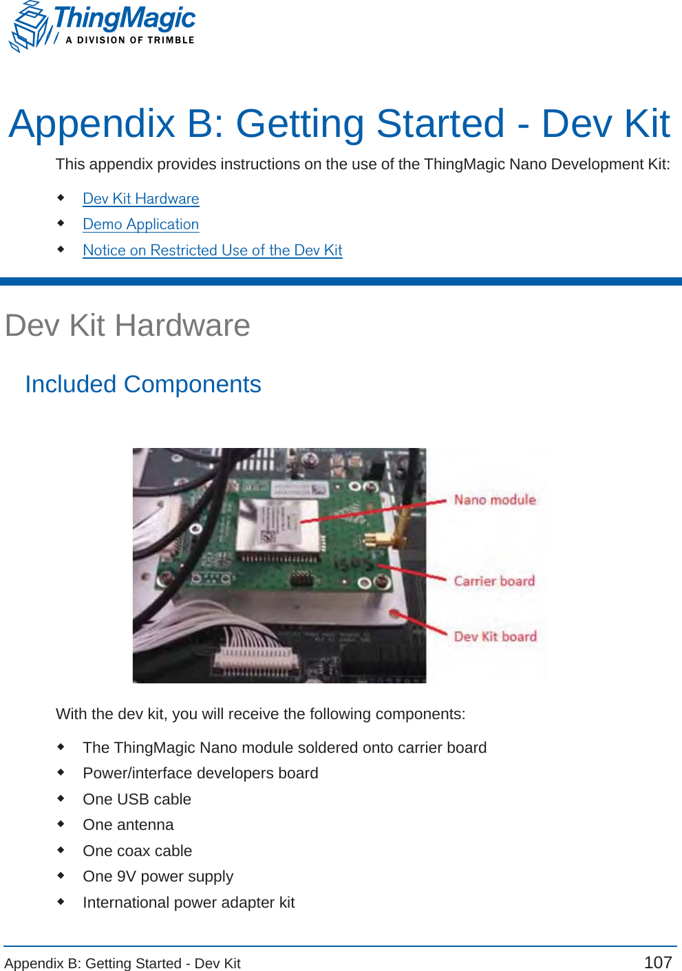 Appendix B: Getting Started - Dev Kit  107 A DIVISION OF TRIMBLEAppendix B: Getting Started - Dev KitThis appendix provides instructions on the use of the ThingMagic Nano Development Kit: Dev Kit HardwareDemo ApplicationNotice on Restricted Use of the Dev KitDev Kit HardwareIncluded ComponentsWith the dev kit, you will receive the following components:The ThingMagic Nano module soldered onto carrier boardPower/interface developers boardOne USB cableOne antenna One coax cableOne 9V power supplyInternational power adapter kit 