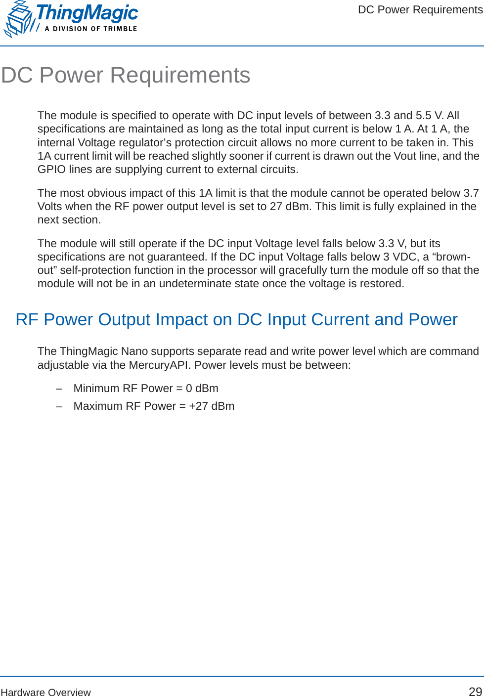 DC Power RequirementsA DIVISION OF TRIMBLEHardware Overview 29DC Power RequirementsThe module is specified to operate with DC input levels of between 3.3 and 5.5 V. All specifications are maintained as long as the total input current is below 1 A. At 1 A, the internal Voltage regulator’s protection circuit allows no more current to be taken in. This 1A current limit will be reached slightly sooner if current is drawn out the Vout line, and the GPIO lines are supplying current to external circuits. The most obvious impact of this 1A limit is that the module cannot be operated below 3.7 Volts when the RF power output level is set to 27 dBm. This limit is fully explained in the next section.The module will still operate if the DC input Voltage level falls below 3.3 V, but its specifications are not guaranteed. If the DC input Voltage falls below 3 VDC, a “brown-out” self-protection function in the processor will gracefully turn the module off so that the module will not be in an undeterminate state once the voltage is restored. RF Power Output Impact on DC Input Current and PowerThe ThingMagic Nano supports separate read and write power level which are command adjustable via the MercuryAPI. Power levels must be between:–   Minimum RF Power = 0 dBm–   Maximum RF Power = +27 dBm