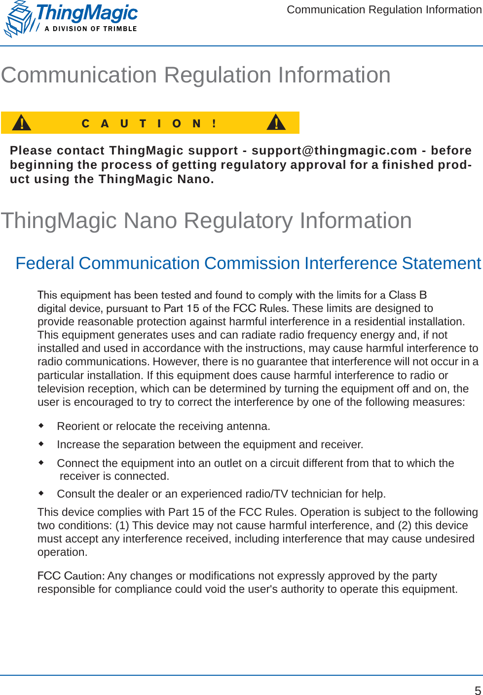 Communication Regulation InformationA DIVISION OF TRIMBLE5Communication Regulation InformationCAUTION!!!Please contact ThingMagic support - support@thingmagic.com - beforebeginning the process of getting regulatory approval for a finished prod-uct using the ThingMagic Nano.ThingMagic Nano Regulatory InformationFederal Communication Commission Interference StatementThis equipment has been tested and found to comply with the limits for a Class B digital device, pursuant to Part 15 of the FCC Rules. These limits are designed to provide reasonable protection against harmful interference in a residential installation. This equipment generates uses and can radiate radio frequency energy and, if not installed and used in accordance with the instructions, may cause harmful interference to radio communications. However, there is no guarantee that interference will not occur in a particular installation. If this equipment does cause harmful interference to radio or television reception, which can be determined by turning the equipment off and on, the user is encouraged to try to correct the interference by one of the following measures:Reorient or relocate the receiving antenna.Increase the separation between the equipment and receiver.Connect the equipment into an outlet on a circuit different from that to which the receiver is connected.Consult the dealer or an experienced radio/TV technician for help.This device complies with Part 15 of the FCC Rules. Operation is subject to the following two conditions: (1) This device may not cause harmful interference, and (2) this device must accept any interference received, including interference that may cause undesired operation.FCC Caution: Any changes or modifications not expressly approved by the party responsible for compliance could void the user&apos;s authority to operate this equipment.