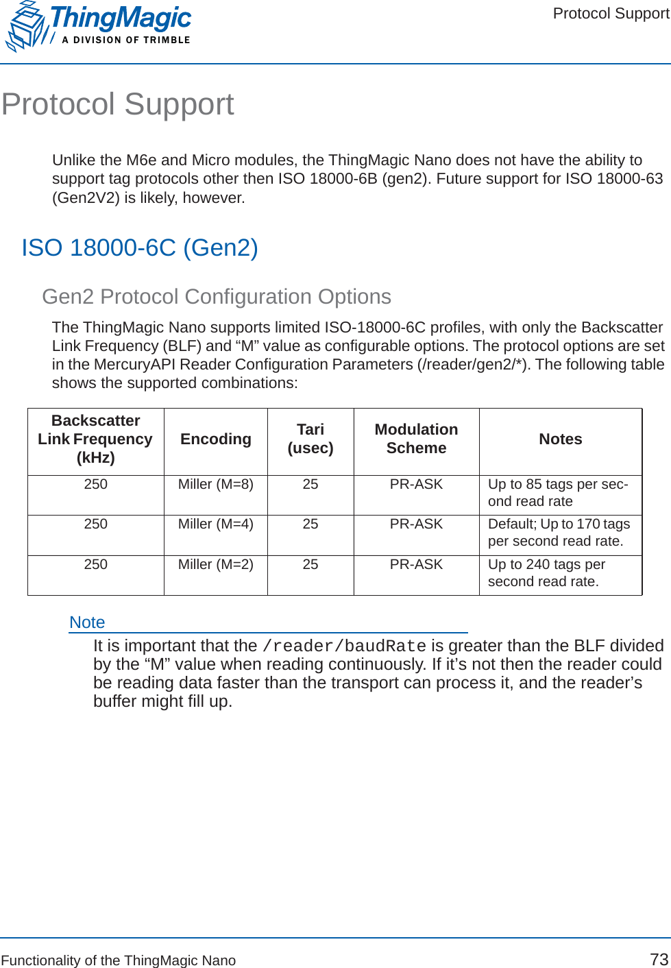 Protocol SupportA DIVISION OF TRIMBLEFunctionality of the ThingMagic Nano 73Protocol SupportUnlike the M6e and Micro modules, the ThingMagic Nano does not have the ability to support tag protocols other then ISO 18000-6B (gen2). Future support for ISO 18000-63 (Gen2V2) is likely, however.ISO 18000-6C (Gen2)Gen2 Protocol Configuration OptionsThe ThingMagic Nano supports limited ISO-18000-6C profiles, with only the Backscatter Link Frequency (BLF) and “M” value as configurable options. The protocol options are set in the MercuryAPI Reader Configuration Parameters (/reader/gen2/*). The following table shows the supported combinations:NoteIt is important that the /reader/baudRate is greater than the BLF divided by the “M” value when reading continuously. If it’s not then the reader could be reading data faster than the transport can process it, and the reader’s buffer might fill up.BackscatterLink Frequency (kHz) Encoding Tari (usec) ModulationScheme Notes250 Miller (M=8) 25 PR-ASK Up to 85 tags per sec-ond read rate250 Miller (M=4) 25 PR-ASK Default; Up to 170 tags per second read rate.250 Miller (M=2) 25 PR-ASK Up to 240 tags per second read rate.