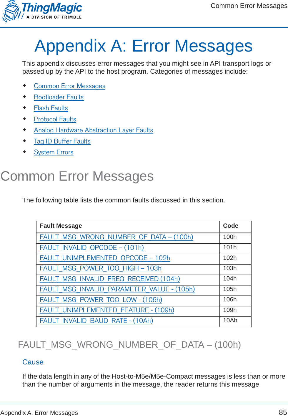 Common Error MessagesA DIVISION OF TRIMBLEAppendix A: Error Messages 85Appendix A: Error MessagesThis appendix discusses error messages that you might see in API transport logs or passed up by the API to the host program. Categories of messages include:Common Error MessagesBootloader FaultsFlash FaultsProtocol FaultsAnalog Hardware Abstraction Layer FaultsTag ID Buffer FaultsSystem ErrorsCommon Error MessagesThe following table lists the common faults discussed in this section.FAULT_MSG_WRONG_NUMBER_OF_DATA – (100h)CauseIf the data length in any of the Host-to-M5e/M5e-Compact messages is less than or more than the number of arguments in the message, the reader returns this message.Fault Message CodeFAULT_MSG_WRONG_NUMBER_OF_DATA – (100h) 100hFAULT_INVALID_OPCODE – (101h) 101hFAULT_UNIMPLEMENTED_OPCODE – 102h 102hFAULT_MSG_POWER_TOO_HIGH – 103h 103hFAULT_MSG_INVALID_FREQ_RECEIVED (104h) 104hFAULT_MSG_INVALID_PARAMETER_VALUE - (105h) 105hFAULT_MSG_POWER_TOO_LOW - (106h) 106hFAULT_UNIMPLEMENTED_FEATURE - (109h) 109hFAULT_INVALID_BAUD_RATE - (10Ah) 10Ah
