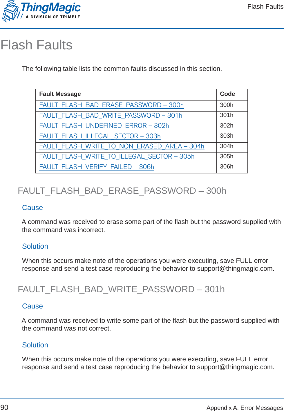 Flash FaultsA DIVISION OF TRIMBLE90 Appendix A: Error MessagesFlash FaultsThe following table lists the common faults discussed in this section.FAULT_FLASH_BAD_ERASE_PASSWORD – 300hCauseA command was received to erase some part of the flash but the password supplied with the command was incorrect.SolutionWhen this occurs make note of the operations you were executing, save FULL error response and send a test case reproducing the behavior to support@thingmagic.com.FAULT_FLASH_BAD_WRITE_PASSWORD – 301hCauseA command was received to write some part of the flash but the password supplied with the command was not correct.SolutionWhen this occurs make note of the operations you were executing, save FULL error response and send a test case reproducing the behavior to support@thingmagic.com.Fault Message CodeFAULT_FLASH_BAD_ERASE_PASSWORD – 300h 300hFAULT_FLASH_BAD_WRITE_PASSWORD – 301h 301hFAULT_FLASH_UNDEFINED_ERROR – 302h 302hFAULT_FLASH_ILLEGAL_SECTOR – 303h 303hFAULT_FLASH_WRITE_TO_NON_ERASED_AREA – 304h 304hFAULT_FLASH_WRITE_TO_ILLEGAL_SECTOR – 305h 305hFAULT_FLASH_VERIFY_FAILED – 306h 306h