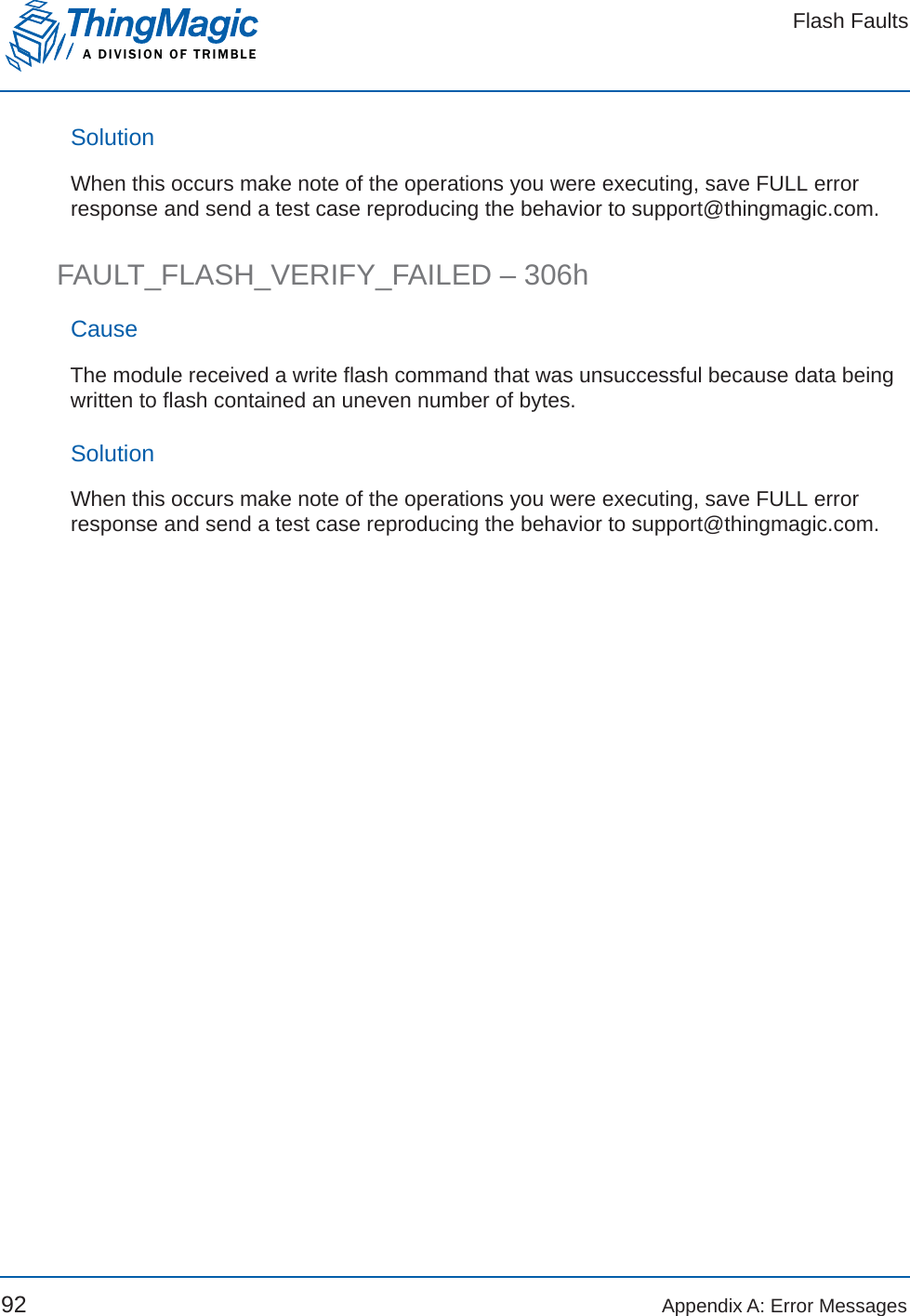 Flash FaultsA DIVISION OF TRIMBLE92 Appendix A: Error MessagesSolutionWhen this occurs make note of the operations you were executing, save FULL error response and send a test case reproducing the behavior to support@thingmagic.com.FAULT_FLASH_VERIFY_FAILED – 306hCauseThe module received a write flash command that was unsuccessful because data being written to flash contained an uneven number of bytes.SolutionWhen this occurs make note of the operations you were executing, save FULL error response and send a test case reproducing the behavior to support@thingmagic.com.