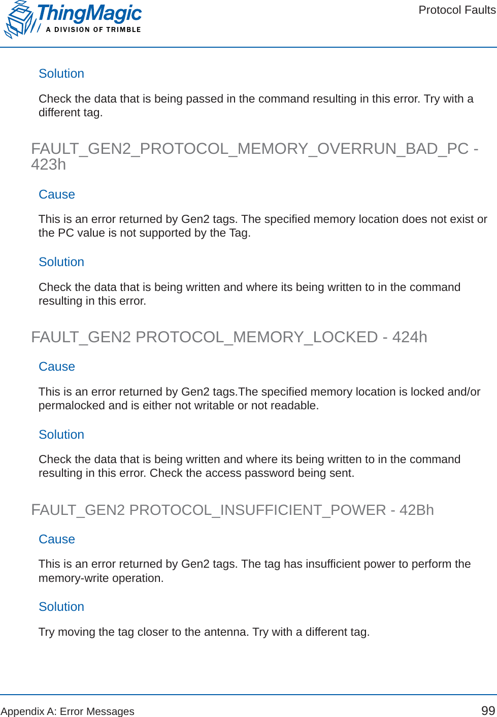 Protocol FaultsA DIVISION OF TRIMBLEAppendix A: Error Messages 99SolutionCheck the data that is being passed in the command resulting in this error. Try with a different tag.FAULT_GEN2_PROTOCOL_MEMORY_OVERRUN_BAD_PC - 423hCauseThis is an error returned by Gen2 tags. The specified memory location does not exist or the PC value is not supported by the Tag. SolutionCheck the data that is being written and where its being written to in the command resulting in this error.FAULT_GEN2 PROTOCOL_MEMORY_LOCKED - 424hCauseThis is an error returned by Gen2 tags.The specified memory location is locked and/or permalocked and is either not writable or not readable.SolutionCheck the data that is being written and where its being written to in the command resulting in this error. Check the access password being sent.FAULT_GEN2 PROTOCOL_INSUFFICIENT_POWER - 42BhCauseThis is an error returned by Gen2 tags. The tag has insufficient power to perform the memory-write operation.SolutionTry moving the tag closer to the antenna. Try with a different tag.
