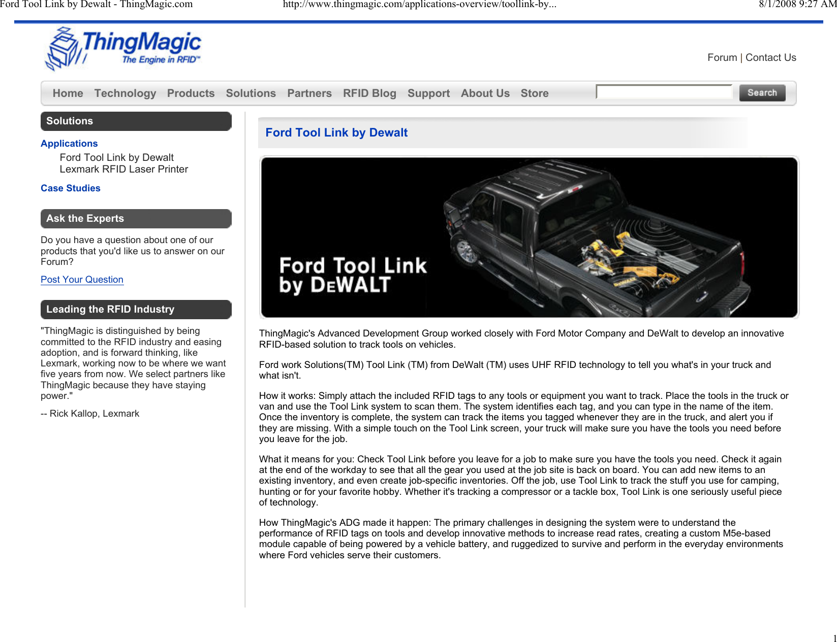Ford Tool Link by Dewalt - ThingMagic.com http://www.thingmagic.com/applications-overview/toollink-by... 8/1/2008 9:27 AM1Forum | Contact UsHome Technology Products Solutions Partners RFID Blog Support About Us Store  Ford Tool Link by DewaltThingMagic&apos;s Advanced Development Group worked closely with Ford Motor Company and DeWalt to develop an innovative RFID-based solution to track tools on vehicles. Ford work Solutions(TM) Tool Link (TM) from DeWalt (TM) uses UHF RFID technology to tell you what&apos;s in your truck and what isn&apos;t. How it works: Simply attach the included RFID tags to any tools or equipment you want to track. Place the tools in the truck or van and use the Tool Link system to scan them. The system identifies each tag, and you can type in the name of the item. Once the inventory is complete, the system can track the items you tagged whenever they are in the truck, and alert you if they are missing. With a simple touch on the Tool Link screen, your truck will make sure you have the tools you need before you leave for the job. What it means for you: Check Tool Link before you leave for a job to make sure you have the tools you need. Check it again at the end of the workday to see that all the gear you used at the job site is back on board. You can add new items to an existing inventory, and even create job-specific inventories. Off the job, use Tool Link to track the stuff you use for camping, hunting or for your favorite hobby. Whether it&apos;s tracking a compressor or a tackle box, Tool Link is one seriously useful piece of technology. How ThingMagic&apos;s ADG made it happen: The primary challenges in designing the system were to understand the performance of RFID tags on tools and develop innovative methods to increase read rates, creating a custom M5e-based module capable of being powered by a vehicle battery, and ruggedized to survive and perform in the everyday environments where Ford vehicles serve their customers. SolutionsApplicationsFord Tool Link by DewaltLexmark RFID Laser PrinterCase StudiesAsk the ExpertsDo you have a question about one of our products that you&apos;d like us to answer on our Forum?Post Your QuestionLeading the RFID Industry&quot;ThingMagic is distinguished by being committed to the RFID industry and easing adoption, and is forward thinking, like Lexmark, working now to be where we want five years from now. We select partners like ThingMagic because they have staying power.&quot;-- Rick Kallop, Lexmark