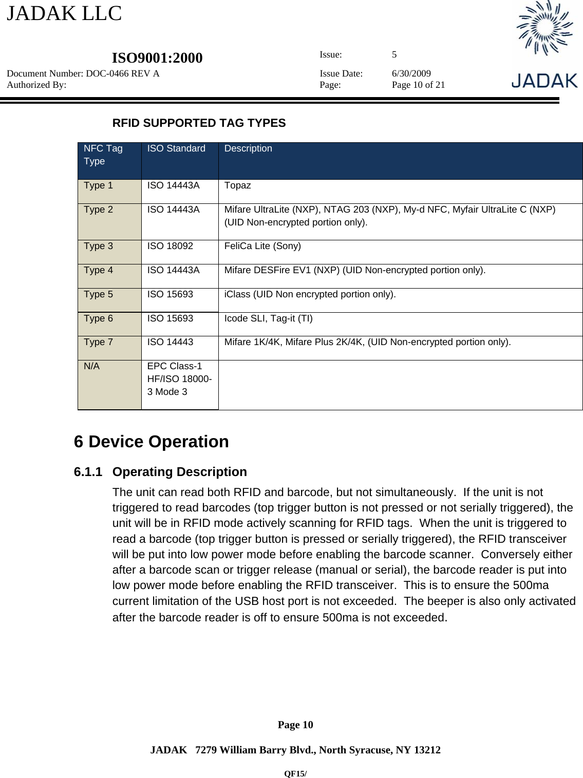 JADAK LLC   ISO9001:2000  Issue: 5 Document Number: DOC-0466 REV A  Issue Date:  6/30/2009 Authorized By:  Page:  Page 10 of 21       Page 10   JADAK   7279 William Barry Blvd., North Syracuse, NY 13212  QF15/ RFID SUPPORTED TAG TYPES NFC Tag Type ISO Standard  Description Type 1  ISO 14443A  Topaz Type 2  ISO 14443A  Mifare UltraLite (NXP), NTAG 203 (NXP), My-d NFC, Myfair UltraLite C (NXP) (UID Non-encrypted portion only). Type 3  ISO 18092  FeliCa Lite (Sony) Type 4  ISO 14443A  Mifare DESFire EV1 (NXP) (UID Non-encrypted portion only). Type 5  ISO 15693  iClass (UID Non encrypted portion only). Type 6  ISO 15693  Icode SLI, Tag-it (TI) Type 7  ISO 14443  Mifare 1K/4K, Mifare Plus 2K/4K, (UID Non-encrypted portion only). N/A EPC Class-1 HF/ISO 18000-3 Mode 3   6  Device Operation 6.1.1 Operating Description The unit can read both RFID and barcode, but not simultaneously.  If the unit is not triggered to read barcodes (top trigger button is not pressed or not serially triggered), the unit will be in RFID mode actively scanning for RFID tags.  When the unit is triggered to read a barcode (top trigger button is pressed or serially triggered), the RFID transceiver will be put into low power mode before enabling the barcode scanner.  Conversely either after a barcode scan or trigger release (manual or serial), the barcode reader is put into low power mode before enabling the RFID transceiver.  This is to ensure the 500ma current limitation of the USB host port is not exceeded.  The beeper is also only activated after the barcode reader is off to ensure 500ma is not exceeded. 