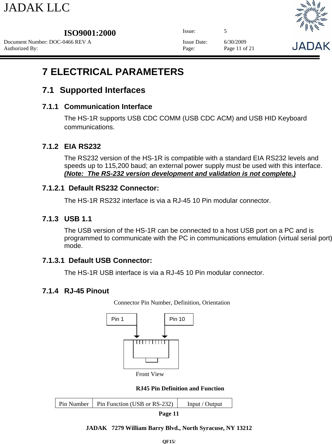 JADAK LLC   ISO9001:2000  Issue: 5 Document Number: DOC-0466 REV A  Issue Date:  6/30/2009 Authorized By:  Page:  Page 11 of 21       Page 11   JADAK   7279 William Barry Blvd., North Syracuse, NY 13212  QF15/ 7  ELECTRICAL PARAMETERS 7.1 Supported Interfaces 7.1.1 Communication Interface The HS-1R supports USB CDC COMM (USB CDC ACM) and USB HID Keyboard communications. 7.1.2  EIA RS232  The RS232 version of the HS-1R is compatible with a standard EIA RS232 levels and speeds up to 115,200 baud; an external power supply must be used with this interface. (Note:  The RS-232 version development and validation is not complete.)  7.1.2.1  Default RS232 Connector:  The HS-1R RS232 interface is via a RJ-45 10 Pin modular connector.   7.1.3 USB 1.1 The USB version of the HS-1R can be connected to a host USB port on a PC and is programmed to communicate with the PC in communications emulation (virtual serial port) mode.   7.1.3.1  Default USB Connector:  The HS-1R USB interface is via a RJ-45 10 Pin modular connector.    7.1.4 RJ-45 Pinout         Connector Pin Number, Definition, Orientation               Front View        RJ45 Pin Definition and Function  Pin Number  Pin Function (USB or RS-232)  Input / Output Pin 1  Pin 10 