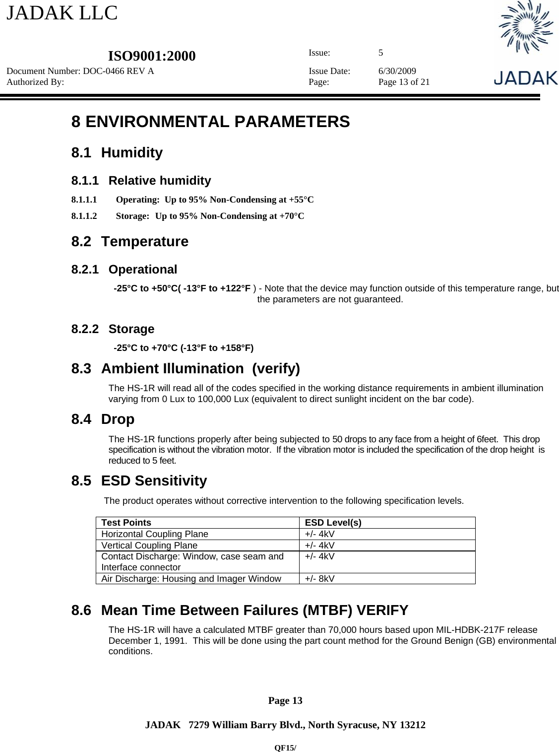 JADAK LLC   ISO9001:2000  Issue: 5 Document Number: DOC-0466 REV A  Issue Date:  6/30/2009 Authorized By:  Page:  Page 13 of 21       Page 13   JADAK   7279 William Barry Blvd., North Syracuse, NY 13212  QF15/ 8  ENVIRONMENTAL PARAMETERS 8.1 Humidity  8.1.1 Relative humidity 8.1.1.1 Operating:  Up to 95% Non-Condensing at +55°C 8.1.1.2 Storage:  Up to 95% Non-Condensing at +70°C 8.2 Temperature 8.2.1 Operational   -25°C to +50°C( -13°F to +122°F ) - Note that the device may function outside of this temperature range, but the parameters are not guaranteed.  8.2.2 Storage   -25°C to +70°C (-13°F to +158°F) 8.3  Ambient Illumination  (verify) The HS-1R will read all of the codes specified in the working distance requirements in ambient illumination varying from 0 Lux to 100,000 Lux (equivalent to direct sunlight incident on the bar code). 8.4 Drop The HS-1R functions properly after being subjected to 50 drops to any face from a height of 6feet.  This drop specification is without the vibration motor.  If the vibration motor is included the specification of the drop height  is reduced to 5 feet. 8.5  ESD Sensitivity  The product operates without corrective intervention to the following specification levels.      Test Points  ESD Level(s) Horizontal Coupling Plane  +/- 4kV Vertical Coupling Plane  +/- 4kV Contact Discharge: Window, case seam and Interface connector  +/- 4kV Air Discharge: Housing and Imager Window  +/- 8kV     8.6  Mean Time Between Failures (MTBF) VERIFY The HS-1R will have a calculated MTBF greater than 70,000 hours based upon MIL-HDBK-217F release December 1, 1991.  This will be done using the part count method for the Ground Benign (GB) environmental conditions.  