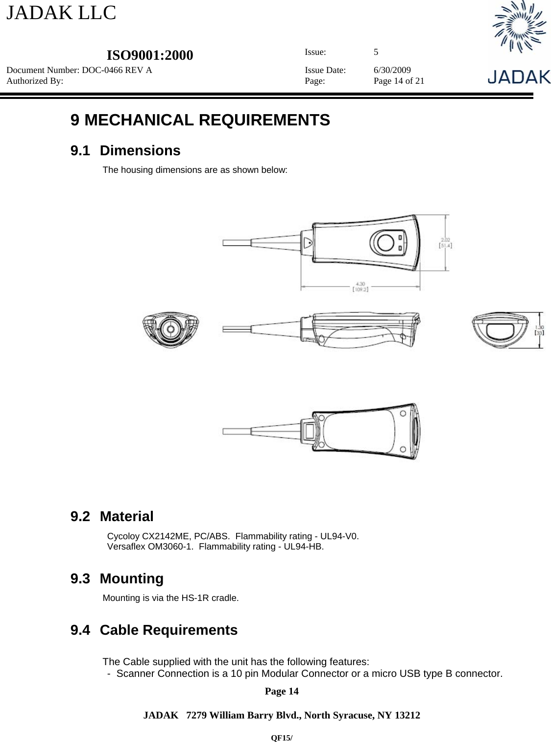 JADAK LLC   ISO9001:2000  Issue: 5 Document Number: DOC-0466 REV A  Issue Date:  6/30/2009 Authorized By:  Page:  Page 14 of 21       Page 14   JADAK   7279 William Barry Blvd., North Syracuse, NY 13212  QF15/ 9  MECHANICAL REQUIREMENTS 9.1 Dimensions The housing dimensions are as shown below:     9.2 Material Cycoloy CX2142ME, PC/ABS.  Flammability rating - UL94-V0. Versaflex OM3060-1.  Flammability rating - UL94-HB.    9.3 Mounting Mounting is via the HS-1R cradle.  9.4 Cable Requirements  The Cable supplied with the unit has the following features: -  Scanner Connection is a 10 pin Modular Connector or a micro USB type B connector. 