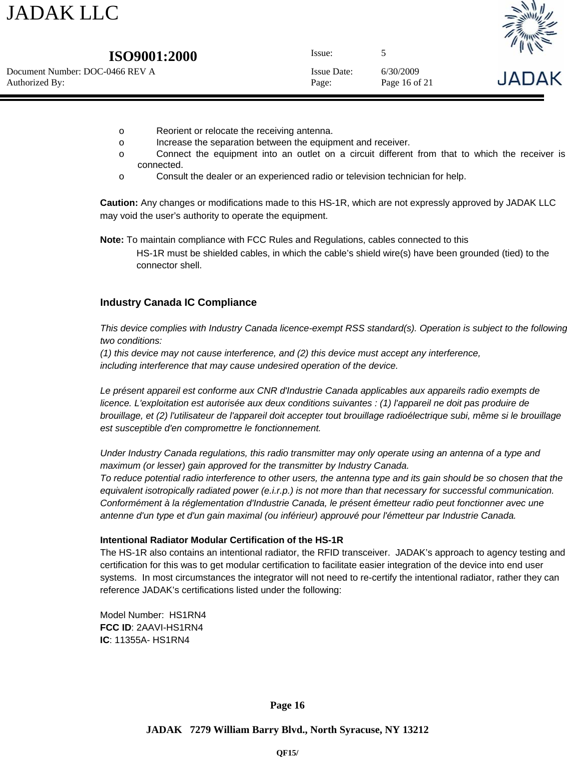 JADAK LLC   ISO9001:2000  Issue: 5 Document Number: DOC-0466 REV A  Issue Date:  6/30/2009 Authorized By:  Page:  Page 16 of 21       Page 16   JADAK   7279 William Barry Blvd., North Syracuse, NY 13212  QF15/  o  Reorient or relocate the receiving antenna.   o  Increase the separation between the equipment and receiver.   o  Connect the equipment into an outlet on a circuit different from that to which the receiver is connected.   o  Consult the dealer or an experienced radio or television technician for help.   Caution: Any changes or modifications made to this HS-1R, which are not expressly approved by JADAK LLC may void the user’s authority to operate the equipment.  Note: To maintain compliance with FCC Rules and Regulations, cables connected to this  HS-1R must be shielded cables, in which the cable’s shield wire(s) have been grounded (tied) to the connector shell.   Industry Canada IC Compliance  This device complies with Industry Canada licence-exempt RSS standard(s). Operation is subject to the following two conditions:  (1) this device may not cause interference, and (2) this device must accept any interference,  including interference that may cause undesired operation of the device.  Le présent appareil est conforme aux CNR d&apos;Industrie Canada applicables aux appareils radio exempts de licence. L&apos;exploitation est autorisée aux deux conditions suivantes : (1) l&apos;appareil ne doit pas produire de brouillage, et (2) l&apos;utilisateur de l&apos;appareil doit accepter tout brouillage radioélectrique subi, même si le brouillage est susceptible d&apos;en compromettre le fonctionnement.  Under Industry Canada regulations, this radio transmitter may only operate using an antenna of a type and maximum (or lesser) gain approved for the transmitter by Industry Canada.  To reduce potential radio interference to other users, the antenna type and its gain should be so chosen that the equivalent isotropically radiated power (e.i.r.p.) is not more than that necessary for successful communication. Conformément à la réglementation d&apos;Industrie Canada, le présent émetteur radio peut fonctionner avec une antenne d&apos;un type et d&apos;un gain maximal (ou inférieur) approuvé pour l&apos;émetteur par Industrie Canada.  Intentional Radiator Modular Certification of the HS-1R The HS-1R also contains an intentional radiator, the RFID transceiver.  JADAK’s approach to agency testing and certification for this was to get modular certification to facilitate easier integration of the device into end user systems.  In most circumstances the integrator will not need to re-certify the intentional radiator, rather they can reference JADAK’s certifications listed under the following:  Model Number:  HS1RN4 FCC ID: 2AAVI-HS1RN4 IC: 11355A- HS1RN4     