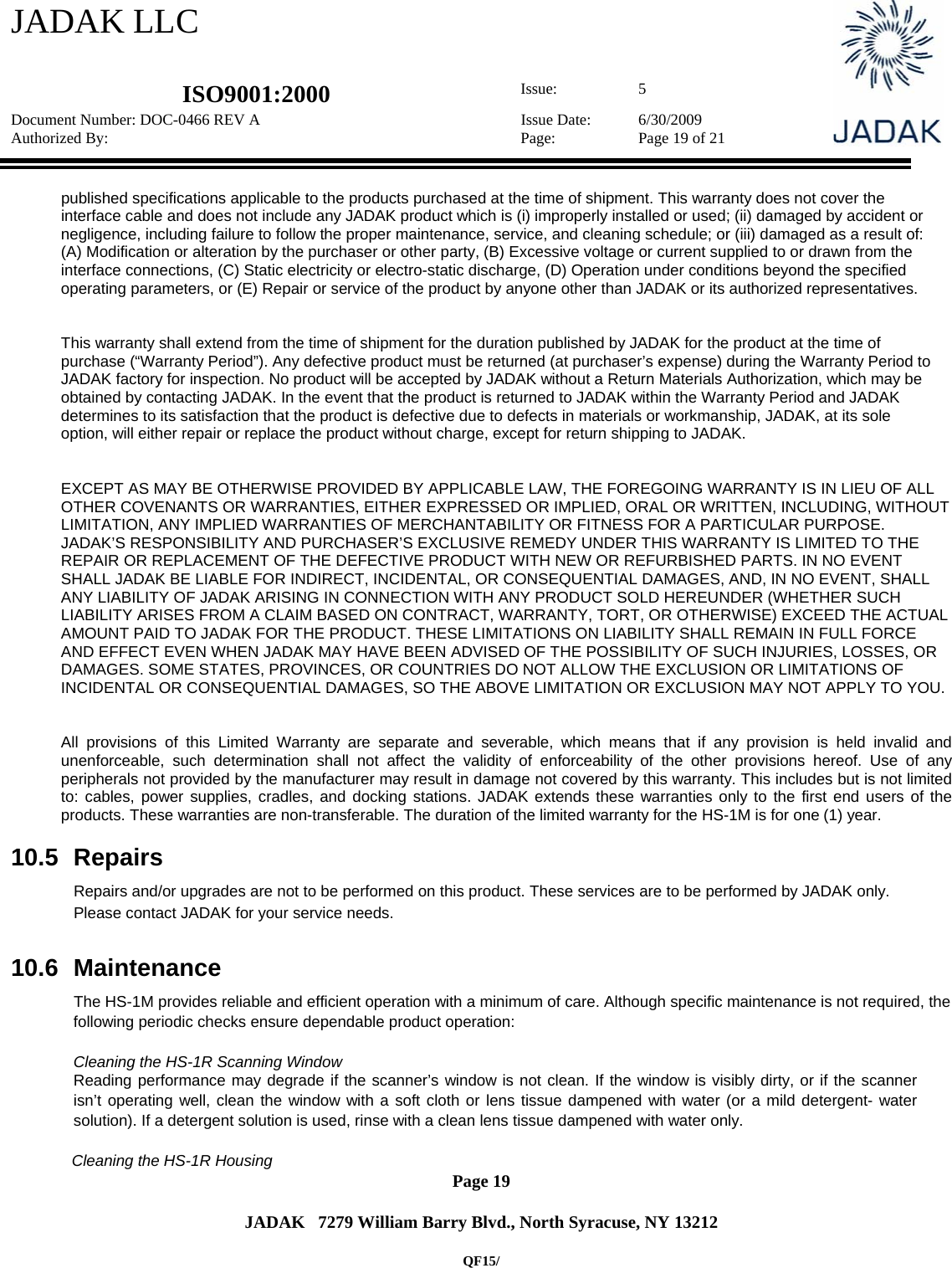 JADAK LLC   ISO9001:2000  Issue: 5 Document Number: DOC-0466 REV A  Issue Date:  6/30/2009 Authorized By:  Page:  Page 19 of 21       Page 19   JADAK   7279 William Barry Blvd., North Syracuse, NY 13212  QF15/ published specifications applicable to the products purchased at the time of shipment. This warranty does not cover the interface cable and does not include any JADAK product which is (i) improperly installed or used; (ii) damaged by accident or negligence, including failure to follow the proper maintenance, service, and cleaning schedule; or (iii) damaged as a result of: (A) Modification or alteration by the purchaser or other party, (B) Excessive voltage or current supplied to or drawn from the interface connections, (C) Static electricity or electro-static discharge, (D) Operation under conditions beyond the specified operating parameters, or (E) Repair or service of the product by anyone other than JADAK or its authorized representatives.   This warranty shall extend from the time of shipment for the duration published by JADAK for the product at the time of purchase (“Warranty Period”). Any defective product must be returned (at purchaser’s expense) during the Warranty Period to JADAK factory for inspection. No product will be accepted by JADAK without a Return Materials Authorization, which may be obtained by contacting JADAK. In the event that the product is returned to JADAK within the Warranty Period and JADAK determines to its satisfaction that the product is defective due to defects in materials or workmanship, JADAK, at its sole option, will either repair or replace the product without charge, except for return shipping to JADAK.   EXCEPT AS MAY BE OTHERWISE PROVIDED BY APPLICABLE LAW, THE FOREGOING WARRANTY IS IN LIEU OF ALL OTHER COVENANTS OR WARRANTIES, EITHER EXPRESSED OR IMPLIED, ORAL OR WRITTEN, INCLUDING, WITHOUT LIMITATION, ANY IMPLIED WARRANTIES OF MERCHANTABILITY OR FITNESS FOR A PARTICULAR PURPOSE. JADAK’S RESPONSIBILITY AND PURCHASER’S EXCLUSIVE REMEDY UNDER THIS WARRANTY IS LIMITED TO THE REPAIR OR REPLACEMENT OF THE DEFECTIVE PRODUCT WITH NEW OR REFURBISHED PARTS. IN NO EVENT SHALL JADAK BE LIABLE FOR INDIRECT, INCIDENTAL, OR CONSEQUENTIAL DAMAGES, AND, IN NO EVENT, SHALL ANY LIABILITY OF JADAK ARISING IN CONNECTION WITH ANY PRODUCT SOLD HEREUNDER (WHETHER SUCH LIABILITY ARISES FROM A CLAIM BASED ON CONTRACT, WARRANTY, TORT, OR OTHERWISE) EXCEED THE ACTUAL AMOUNT PAID TO JADAK FOR THE PRODUCT. THESE LIMITATIONS ON LIABILITY SHALL REMAIN IN FULL FORCE AND EFFECT EVEN WHEN JADAK MAY HAVE BEEN ADVISED OF THE POSSIBILITY OF SUCH INJURIES, LOSSES, OR DAMAGES. SOME STATES, PROVINCES, OR COUNTRIES DO NOT ALLOW THE EXCLUSION OR LIMITATIONS OF INCIDENTAL OR CONSEQUENTIAL DAMAGES, SO THE ABOVE LIMITATION OR EXCLUSION MAY NOT APPLY TO YOU.    All provisions of this Limited Warranty are separate and severable, which means that if any provision is held invalid and unenforceable, such determination shall not affect the validity of enforceability of the other provisions hereof. Use of any peripherals not provided by the manufacturer may result in damage not covered by this warranty. This includes but is not limited to: cables, power supplies, cradles, and docking stations. JADAK extends these warranties only to the first end users of the products. These warranties are non-transferable. The duration of the limited warranty for the HS-1M is for one (1) year.  10.5 Repairs  Repairs and/or upgrades are not to be performed on this product. These services are to be performed by JADAK only. Please contact JADAK for your service needs.  10.6 Maintenance  The HS-1M provides reliable and efficient operation with a minimum of care. Although specific maintenance is not required, the following periodic checks ensure dependable product operation:  Cleaning the HS-1R Scanning Window  Reading performance may degrade if the scanner’s window is not clean. If the window is visibly dirty, or if the scanner isn’t operating well, clean the window with a soft cloth or lens tissue dampened with water (or a mild detergent- water solution). If a detergent solution is used, rinse with a clean lens tissue dampened with water only.  Cleaning the HS-1R Housing 