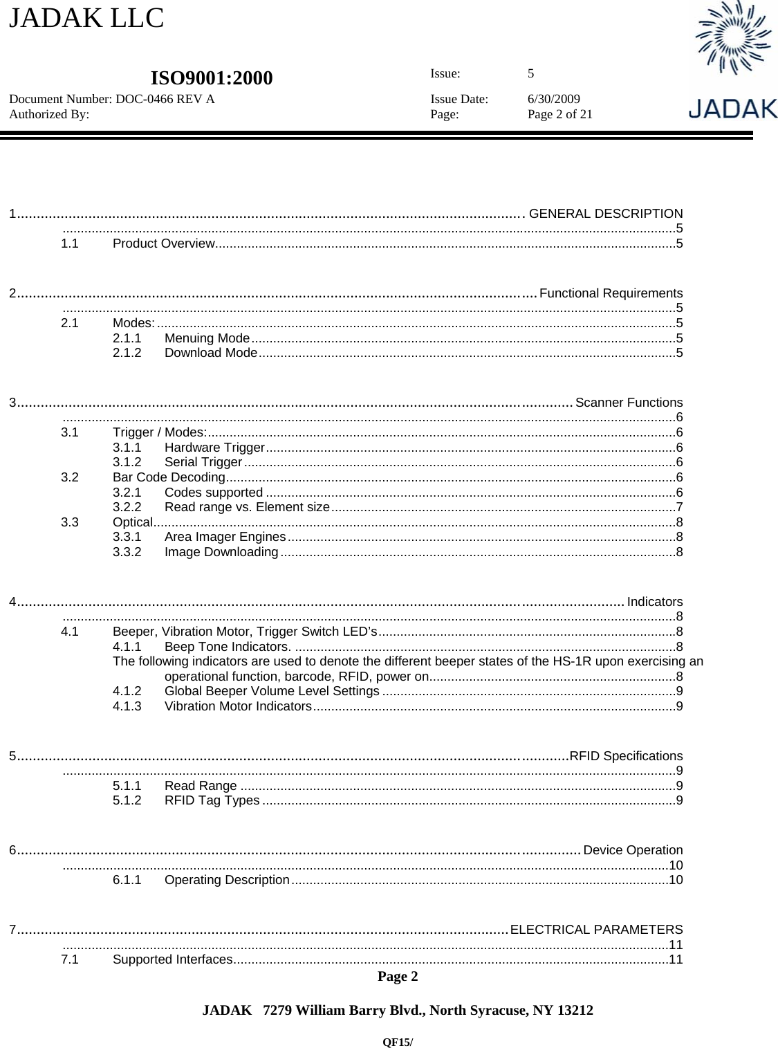 JADAK LLC   ISO9001:2000  Issue: 5 Document Number: DOC-0466 REV A  Issue Date:  6/30/2009 Authorized By:  Page:  Page 2 of 21       Page 2   JADAK   7279 William Barry Blvd., North Syracuse, NY 13212  QF15/  1................................................................................................................................GENERAL DESCRIPTION ......................................................................................................................................................................... 51.1Product Overview ............................................................................................................................... 52...................................................................................................................................Functional Requirements ......................................................................................................................................................................... 52.1Modes: ............................................................................................................................................... 52.1.1Menuing Mode ..................................................................................................................... 52.1.2Download Mode ................................................................................................................... 53............................................................................................................................................Scanner Functions ......................................................................................................................................................................... 63.1Trigger / Modes: ................................................................................................................................. 63.1.1Hardware Trigger ................................................................................................................. 63.1.2Serial Trigger ....................................................................................................................... 63.2Bar Code Decoding ............................................................................................................................ 63.2.1Codes supported ................................................................................................................. 63.2.2Read range vs. Element size ............................................................................................... 73.3Optical ................................................................................................................................................ 83.3.1Area Imager Engines ........................................................................................................... 83.3.2Image Downloading ............................................................................................................. 84.........................................................................................................................................................Indicators ......................................................................................................................................................................... 84.1Beeper, Vibration Motor, Trigger Switch LED’s .................................................................................. 84.1.1Beep Tone Indicators. ......................................................................................................... 8The following indicators are used to denote the different beeper states of the HS-1R upon exercising an operational function, barcode, RFID, power on. ................................................................... 84.1.2Global Beeper Volume Level Settings ................................................................................. 94.1.3Vibration Motor Indicators .................................................................................................... 95...........................................................................................................................................RFID Specifications ......................................................................................................................................................................... 95.1.1Read Range ........................................................................................................................ 95.1.2RFID Tag Types .................................................................................................................. 96..............................................................................................................................................Device Operation ....................................................................................................................................................................... 106.1.1Operating Description ........................................................................................................ 107............................................................................................................................ELECTRICAL PARAMETERS ....................................................................................................................................................................... 117.1Supported Interfaces ........................................................................................................................ 11