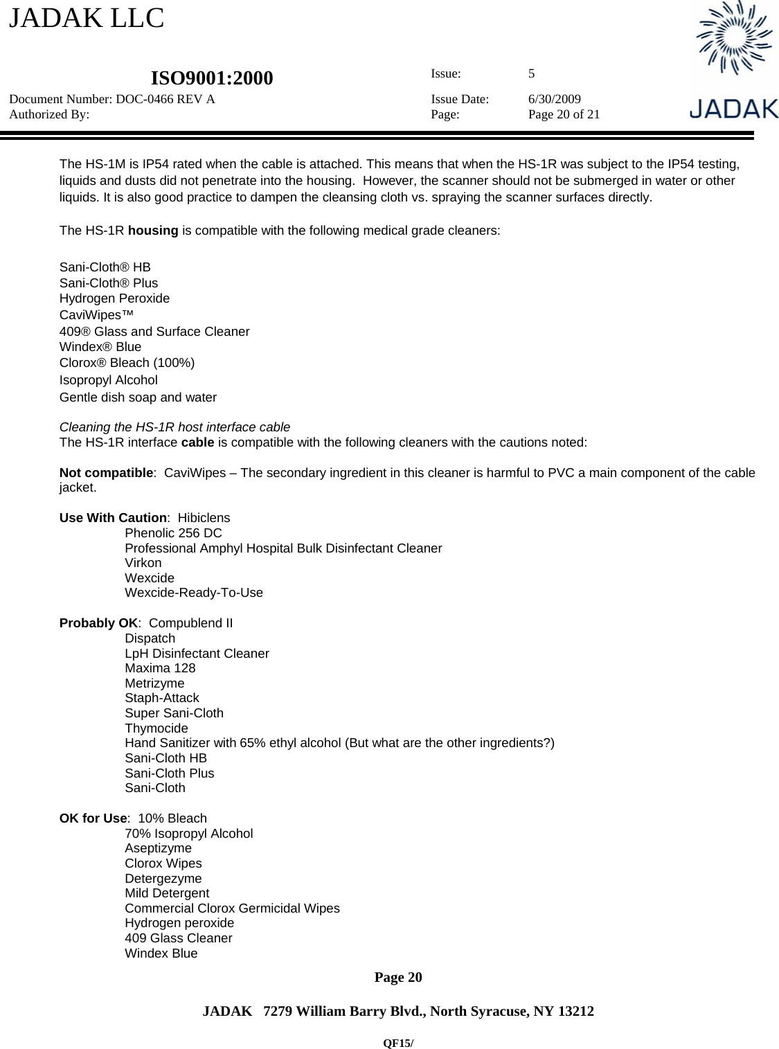 JADAK LLC   ISO9001:2000  Issue: 5 Document Number: DOC-0466 REV A  Issue Date:  6/30/2009 Authorized By:  Page:  Page 20 of 21       Page 20   JADAK   7279 William Barry Blvd., North Syracuse, NY 13212  QF15/  The HS-1M is IP54 rated when the cable is attached. This means that when the HS-1R was subject to the IP54 testing, liquids and dusts did not penetrate into the housing.  However, the scanner should not be submerged in water or other liquids. It is also good practice to dampen the cleansing cloth vs. spraying the scanner surfaces directly.  The HS-1R housing is compatible with the following medical grade cleaners:  Sani-Cloth® HB  Sani-Cloth® Plus  Hydrogen Peroxide  CaviWipes™  409® Glass and Surface Cleaner  Windex® Blue  Clorox® Bleach (100%)  Isopropyl Alcohol  Gentle dish soap and water  Cleaning the HS-1R host interface cable The HS-1R interface cable is compatible with the following cleaners with the cautions noted:  Not compatible:  CaviWipes – The secondary ingredient in this cleaner is harmful to PVC a main component of the cable jacket.  Use With Caution:  Hibiclens                   Phenolic 256 DC                   Professional Amphyl Hospital Bulk Disinfectant Cleaner                   Virkon                   Wexcide                   Wexcide-Ready-To-Use  Probably OK:  Compublend II                   Dispatch                   LpH Disinfectant Cleaner                   Maxima 128                   Metrizyme                   Staph-Attack                   Super Sani-Cloth                   Thymocide                   Hand Sanitizer with 65% ethyl alcohol (But what are the other ingredients?)                   Sani-Cloth HB                   Sani-Cloth Plus                   Sani-Cloth  OK for Use:  10% Bleach                   70% Isopropyl Alcohol                   Aseptizyme                   Clorox Wipes                   Detergezyme                   Mild Detergent                   Commercial Clorox Germicidal Wipes                   Hydrogen peroxide                   409 Glass Cleaner                   Windex Blue 