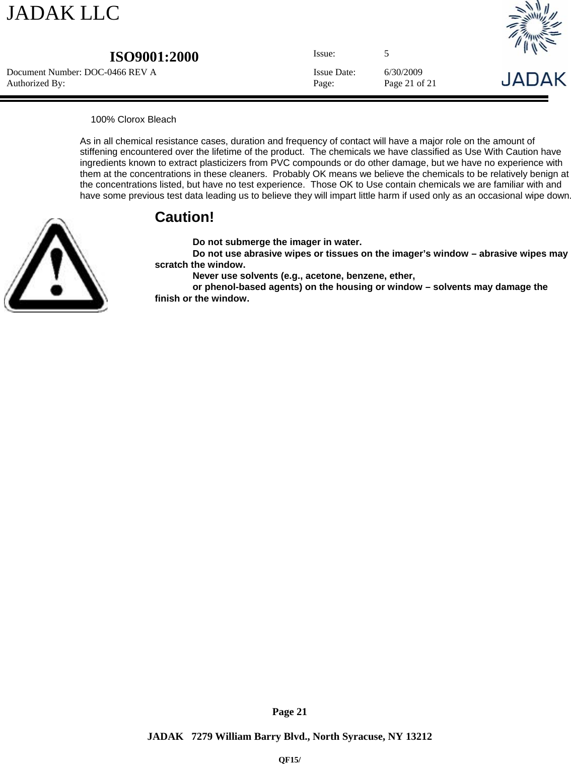 JADAK LLC   ISO9001:2000  Issue: 5 Document Number: DOC-0466 REV A  Issue Date:  6/30/2009 Authorized By:  Page:  Page 21 of 21       Page 21   JADAK   7279 William Barry Blvd., North Syracuse, NY 13212  QF15/                   100% Clorox Bleach  As in all chemical resistance cases, duration and frequency of contact will have a major role on the amount of stiffening encountered over the lifetime of the product.  The chemicals we have classified as Use With Caution have ingredients known to extract plasticizers from PVC compounds or do other damage, but we have no experience with them at the concentrations in these cleaners.  Probably OK means we believe the chemicals to be relatively benign at the concentrations listed, but have no test experience.  Those OK to Use contain chemicals we are familiar with and have some previous test data leading us to believe they will impart little harm if used only as an occasional wipe down.   Caution!   Do not submerge the imager in water.   Do not use abrasive wipes or tissues on the imager’s window – abrasive wipes may scratch the window.   Never use solvents (e.g., acetone, benzene, ether,   or phenol-based agents) on the housing or window – solvents may damage the finish or the window.  