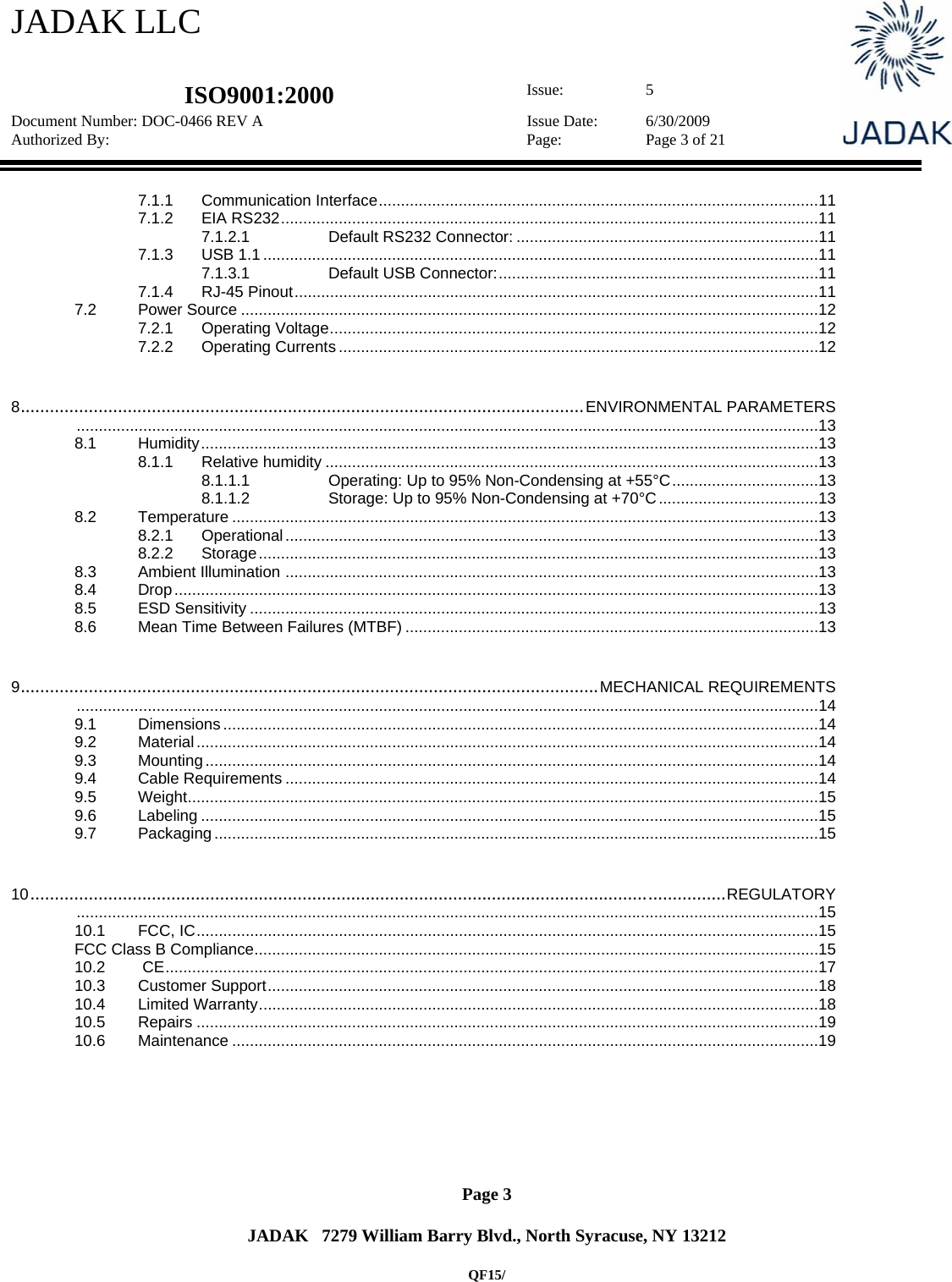 JADAK LLC   ISO9001:2000  Issue: 5 Document Number: DOC-0466 REV A  Issue Date:  6/30/2009 Authorized By:  Page:  Page 3 of 21       Page 3   JADAK   7279 William Barry Blvd., North Syracuse, NY 13212  QF15/ 7.1.1Communication Interface ................................................................................................... 117.1.2EIA RS232 ......................................................................................................................... 117.1.2.1Default RS232 Connector: .................................................................... 117.1.3USB 1.1 ............................................................................................................................. 117.1.3.1Default USB Connector: ........................................................................ 117.1.4RJ-45 Pinout ...................................................................................................................... 117.2Power Source .................................................................................................................................. 127.2.1Operating Voltage .............................................................................................................. 127.2.2Operating Currents ............................................................................................................ 128....................................................................................................................ENVIRONMENTAL PARAMETERS ....................................................................................................................................................................... 138.1Humidity ........................................................................................................................................... 138.1.1Relative humidity ............................................................................................................... 138.1.1.1Operating: Up to 95% Non-Condensing at +55°C ................................. 138.1.1.2Storage: Up to 95% Non-Condensing at +70°C .................................... 138.2Temperature .................................................................................................................................... 138.2.1Operational ........................................................................................................................ 138.2.2Storage .............................................................................................................................. 138.3Ambient Illumination  ........................................................................................................................ 138.4Drop ................................................................................................................................................. 138.5ESD Sensitivity ................................................................................................................................ 138.6Mean Time Between Failures (MTBF) ............................................................................................. 139.......................................................................................................................MECHANICAL REQUIREMENTS ....................................................................................................................................................................... 149.1Dimensions ...................................................................................................................................... 149.2Material ............................................................................................................................................ 149.3Mounting .......................................................................................................................................... 149.4Cable Requirements ........................................................................................................................ 149.5Weight .............................................................................................................................................. 159.6Labeling ........................................................................................................................................... 159.7Packaging ........................................................................................................................................ 1510...............................................................................................................................................REGULATORY ....................................................................................................................................................................... 1510.1FCC, IC ............................................................................................................................................ 15FCC Class B Compliance ............................................................................................................................... 1510.2 CE ................................................................................................................................................... 1710.3Customer Support ............................................................................................................................ 1810.4Limited Warranty .............................................................................................................................. 1810.5Repairs ............................................................................................................................................ 1910.6Maintenance .................................................................................................................................... 19 