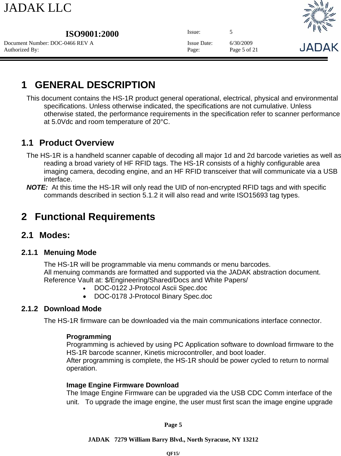 JADAK LLC   ISO9001:2000  Issue: 5 Document Number: DOC-0466 REV A  Issue Date:  6/30/2009 Authorized By:  Page:  Page 5 of 21       Page 5   JADAK   7279 William Barry Blvd., North Syracuse, NY 13212  QF15/  1 GENERAL DESCRIPTION  This document contains the HS-1R product general operational, electrical, physical and environmental specifications. Unless otherwise indicated, the specifications are not cumulative. Unless otherwise stated, the performance requirements in the specification refer to scanner performance at 5.0Vdc and room temperature of 20°C.  1.1 Product Overview  The HS-1R is a handheld scanner capable of decoding all major 1d and 2d barcode varieties as well as reading a broad variety of HF RFID tags. The HS-1R consists of a highly configurable area imaging camera, decoding engine, and an HF RFID transceiver that will communicate via a USB interface.  NOTE:  At this time the HS-1R will only read the UID of non-encrypted RFID tags and with specific commands described in section 5.1.2 it will also read and write ISO15693 tag types.  2 Functional Requirements 2.1 Modes: 2.1.1 Menuing Mode The HS-1R will be programmable via menu commands or menu barcodes.   All menuing commands are formatted and supported via the JADAK abstraction document. Reference Vault at: $/Engineering/Shared/Docs and White Papers/  DOC-0122 J-Protocol Ascii Spec.doc   DOC-0178 J-Protocol Binary Spec.doc 2.1.2 Download Mode The HS-1R firmware can be downloaded via the main communications interface connector.    Programming Programming is achieved by using PC Application software to download firmware to the HS-1R barcode scanner, Kinetis microcontroller, and boot loader.   After programming is complete, the HS-1R should be power cycled to return to normal operation.    Image Engine Firmware Download The Image Engine Firmware can be upgraded via the USB CDC Comm interface of the unit.   To upgrade the image engine, the user must first scan the image engine upgrade 