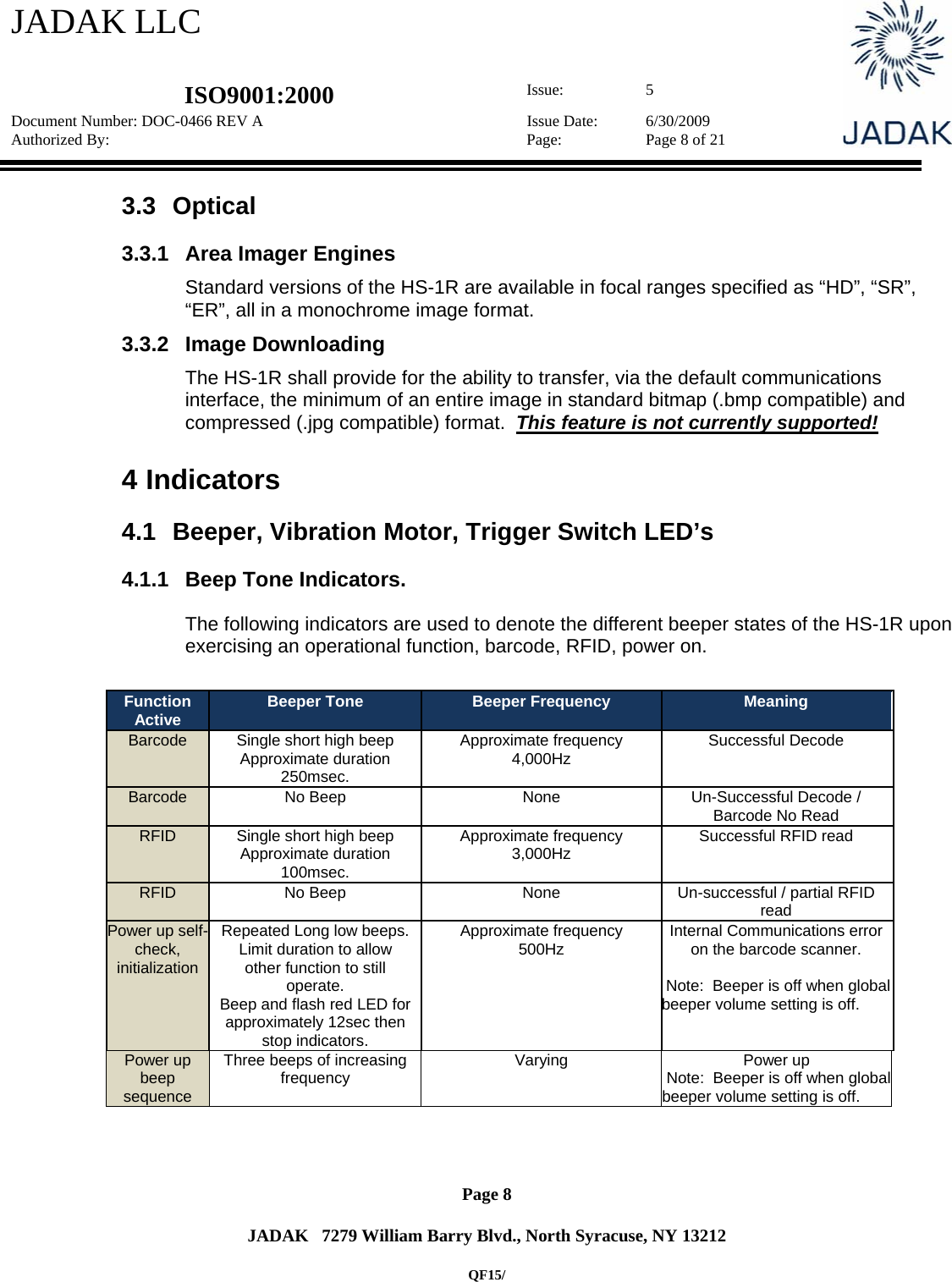 JADAK LLC   ISO9001:2000  Issue: 5 Document Number: DOC-0466 REV A  Issue Date:  6/30/2009 Authorized By:  Page:  Page 8 of 21       Page 8   JADAK   7279 William Barry Blvd., North Syracuse, NY 13212  QF15/ 3.3 Optical 3.3.1  Area Imager Engines  Standard versions of the HS-1R are available in focal ranges specified as “HD”, “SR”, “ER”, all in a monochrome image format.  3.3.2  Image Downloading  The HS-1R shall provide for the ability to transfer, via the default communications interface, the minimum of an entire image in standard bitmap (.bmp compatible) and compressed (.jpg compatible) format.  This feature is not currently supported!  4  Indicators 4.1  Beeper, Vibration Motor, Trigger Switch LED’s 4.1.1  Beep Tone Indicators. The following indicators are used to denote the different beeper states of the HS-1R upon exercising an operational function, barcode, RFID, power on.  Function Active  Beeper Tone  Beeper Frequency  Meaning Barcode  Single short high beep  Approximate duration 250msec. Approximate frequency 4,000Hz  Successful Decode Barcode  No Beep   None  Un-Successful Decode / Barcode No Read RFID  Single short high beep Approximate duration 100msec. Approximate frequency 3,000Hz  Successful RFID read RFID No Beep  None  Un-successful / partial RFID read Power up self- check, initialization  Repeated Long low beeps. Limit duration to allow other function to still operate. Beep and flash red LED for approximately 12sec then stop indicators. Approximate frequency 500Hz  Internal Communications error on the barcode scanner.   Note:  Beeper is off when global beeper volume setting is off. Power up beep sequence Three beeps of increasing frequency  Varying Power up  Note:  Beeper is off when global beeper volume setting is off.  