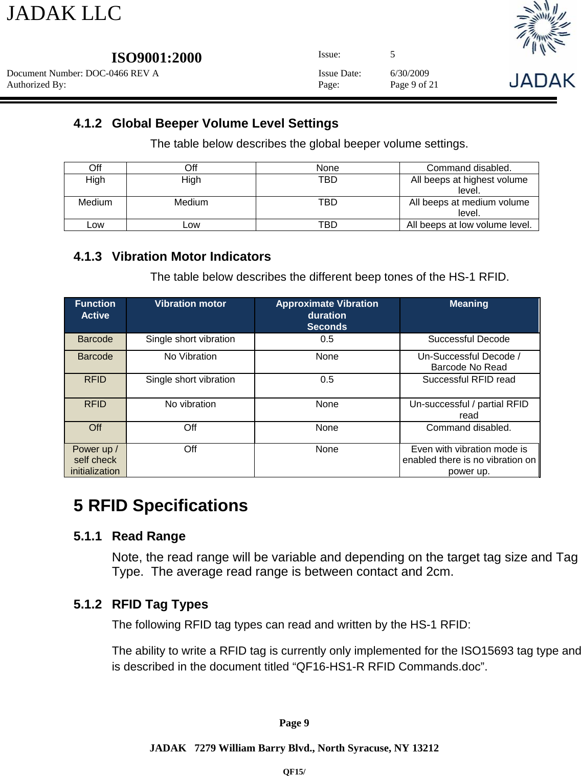 JADAK LLC   ISO9001:2000  Issue: 5 Document Number: DOC-0466 REV A  Issue Date:  6/30/2009 Authorized By:  Page:  Page 9 of 21       Page 9   JADAK   7279 William Barry Blvd., North Syracuse, NY 13212  QF15/ 4.1.2  Global Beeper Volume Level Settings The table below describes the global beeper volume settings.  Off Off  None  Command disabled. High  High  TBD  All beeps at highest volume level. Medium  Medium  TBD  All beeps at medium volume level. Low  Low  TBD  All beeps at low volume level.  4.1.3  Vibration Motor Indicators The table below describes the different beep tones of the HS-1 RFID.  Function Active  Vibration motor  Approximate Vibration duration Seconds Meaning Barcode  Single short vibration   0.5  Successful Decode Barcode  No Vibration   None  Un-Successful Decode / Barcode No Read RFID  Single short vibration  0.5  Successful RFID read RFID  No vibration  None  Un-successful / partial RFID read Off   Off  None  Command disabled. Power up / self check initialization Off  None  Even with vibration mode is enabled there is no vibration on power up.  5  RFID Specifications 5.1.1 Read Range Note, the read range will be variable and depending on the target tag size and Tag Type.  The average read range is between contact and 2cm.  5.1.2  RFID Tag Types The following RFID tag types can read and written by the HS-1 RFID: The ability to write a RFID tag is currently only implemented for the ISO15693 tag type and is described in the document titled “QF16-HS1-R RFID Commands.doc”.  