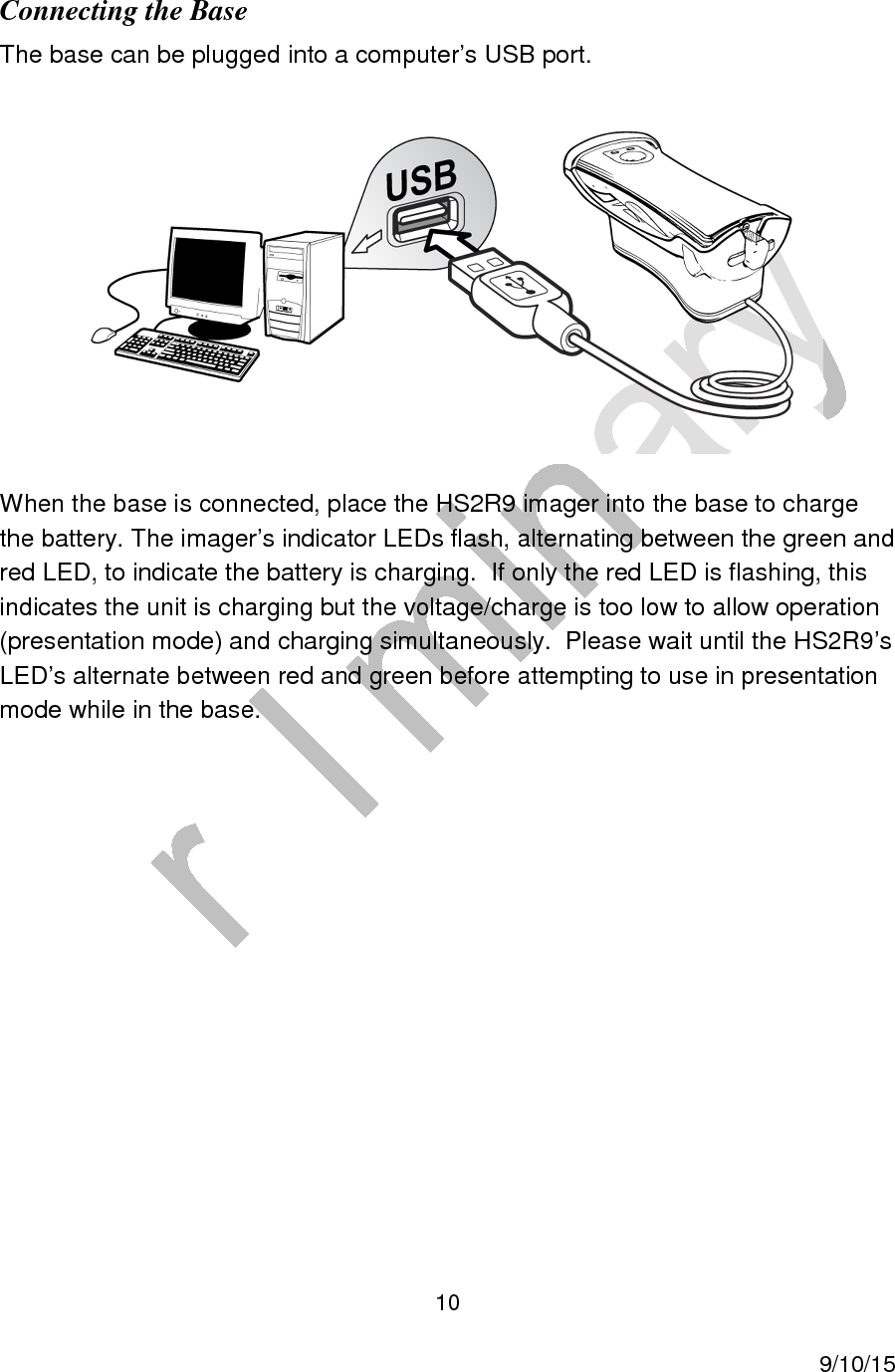  10     9/10/15 Connecting the Base The base can be plugged into a computer&rsquo;s USB port.   When the base is connected, place the HS2R9 imager into the base to charge the battery. The imager&rsquo;s indicator LEDs flash, alternating between the green and red LED, to indicate the battery is charging.  If only the red LED is flashing, this indicates the unit is charging but the voltage/charge is too low to allow operation (presentation mode) and charging simultaneously.  Please wait until the HS2R9&rsquo;s LED&rsquo;s alternate between red and green before attempting to use in presentation mode while in the base.        