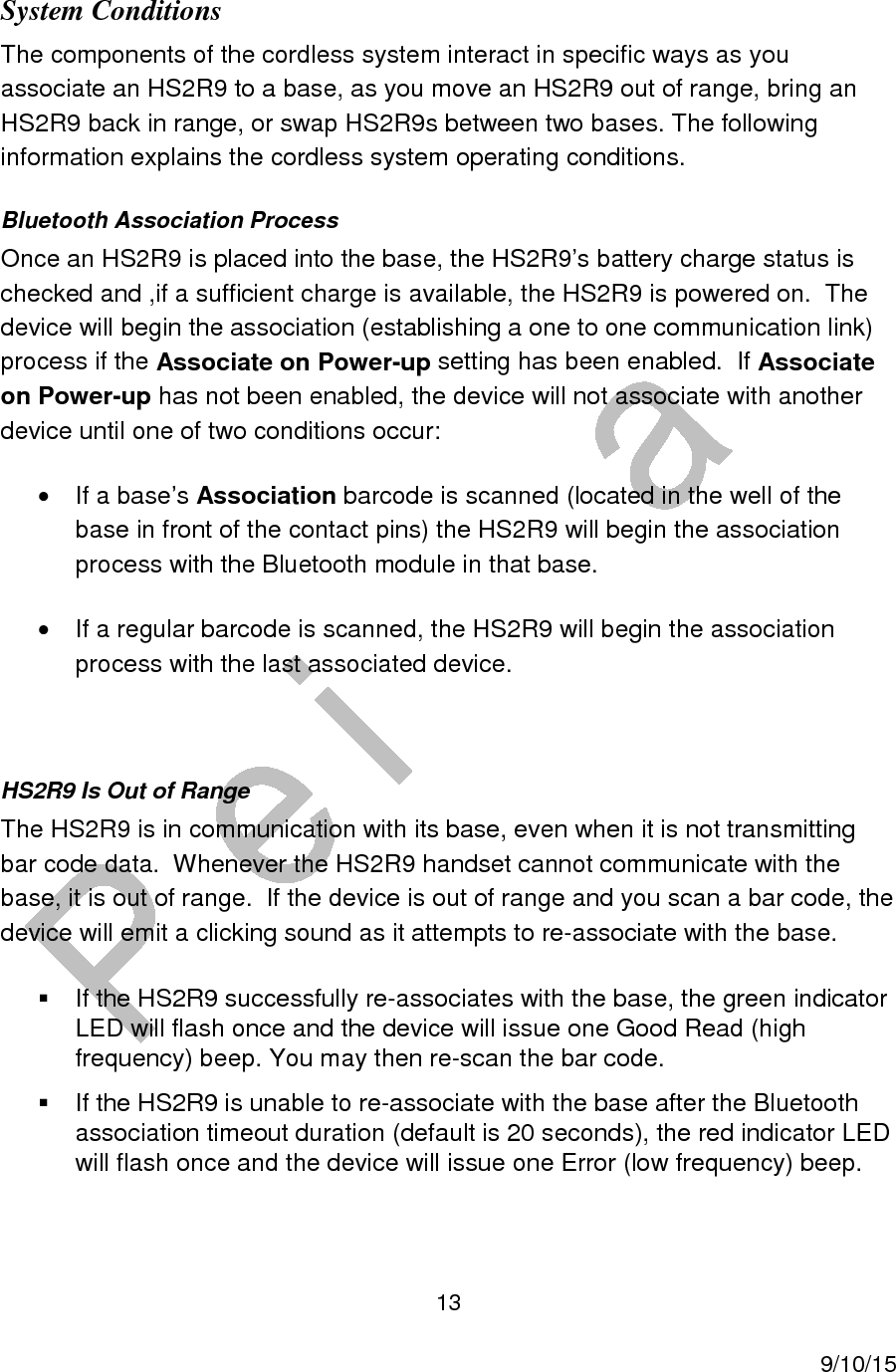  13     9/10/15 System Conditions The components of the cordless system interact in specific ways as you associate an HS2R9 to a base, as you move an HS2R9 out of range, bring an HS2R9 back in range, or swap HS2R9s between two bases. The following information explains the cordless system operating conditions. Bluetooth Association Process Once an HS2R9 is placed into the base, the HS2R9&rsquo;s battery charge status is checked and ,if a sufficient charge is available, the HS2R9 is powered on.  The device will begin the association (establishing a one to one communication link) process if the Associate on Power-up setting has been enabled.  If Associate on Power-up has not been enabled, the device will not associate with another device until one of two conditions occur: &bull;  If a base&rsquo;s Association barcode is scanned (located in the well of the base in front of the contact pins) the HS2R9 will begin the association process with the Bluetooth module in that base. &bull;  If a regular barcode is scanned, the HS2R9 will begin the association process with the last associated device.  HS2R9 Is Out of Range The HS2R9 is in communication with its base, even when it is not transmitting bar code data.  Whenever the HS2R9 handset cannot communicate with the base, it is out of range.  If the device is out of range and you scan a bar code, the device will emit a clicking sound as it attempts to re-associate with the base.   If the HS2R9 successfully re-associates with the base, the green indicator LED will flash once and the device will issue one Good Read (high frequency) beep. You may then re-scan the bar code.   If the HS2R9 is unable to re-associate with the base after the Bluetooth association timeout duration (default is 20 seconds), the red indicator LED will flash once and the device will issue one Error (low frequency) beep. 