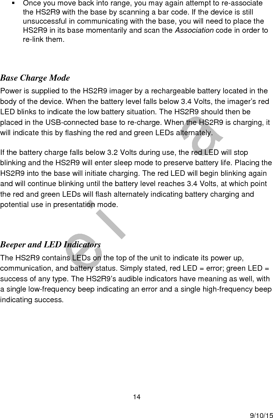 14     9/10/15   Once you move back into range, you may again attempt to re-associate the HS2R9 with the base by scanning a bar code. If the device is still unsuccessful in communicating with the base, you will need to place the HS2R9 in its base momentarily and scan the Association code in order to re-link them.  Base Charge Mode Power is supplied to the HS2R9 imager by a rechargeable battery located in the body of the device. When the battery level falls below 3.4 Volts, the imager&rsquo;s red LED blinks to indicate the low battery situation. The HS2R9 should then be placed in the USB-connected base to re-charge. When the HS2R9 is charging, it will indicate this by flashing the red and green LEDs alternately. If the battery charge falls below 3.2 Volts during use, the red LED will stop blinking and the HS2R9 will enter sleep mode to preserve battery life. Placing the HS2R9 into the base will initiate charging. The red LED will begin blinking again and will continue blinking until the battery level reaches 3.4 Volts, at which point the red and green LEDs will flash alternately indicating battery charging and potential use in presentation mode.  Beeper and LED Indicators The HS2R9 contains LEDs on the top of the unit to indicate its power up, communication, and battery status. Simply stated, red LED = error; green LED = success of any type. The HS2R9&rsquo;s audible indicators have meaning as well, with a single low-frequency beep indicating an error and a single high-frequency beep indicating success.      