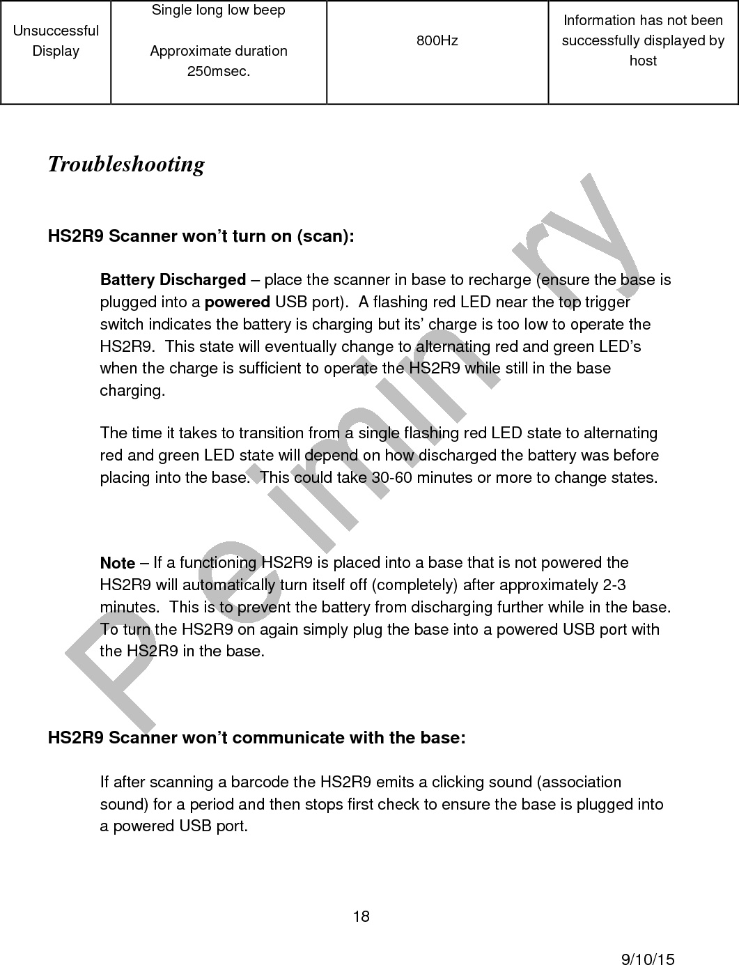  18     9/10/15 Unsuccessful Display Single long low beep Approximate duration 250msec. 800Hz Information has not been successfully displayed by host  Troubleshooting  HS2R9 Scanner won&rsquo;t turn on (scan): Battery Discharged &ndash; place the scanner in base to recharge (ensure the base is plugged into a powered USB port).  A flashing red LED near the top trigger switch indicates the battery is charging but its&rsquo; charge is too low to operate the HS2R9.  This state will eventually change to alternating red and green LED&rsquo;s when the charge is sufficient to operate the HS2R9 while still in the base charging. The time it takes to transition from a single flashing red LED state to alternating red and green LED state will depend on how discharged the battery was before placing into the base.  This could take 30-60 minutes or more to change states.  Note &ndash; If a functioning HS2R9 is placed into a base that is not powered the HS2R9 will automatically turn itself off (completely) after approximately 2-3 minutes.  This is to prevent the battery from discharging further while in the base.  To turn the HS2R9 on again simply plug the base into a powered USB port with the HS2R9 in the base.  HS2R9 Scanner won&rsquo;t communicate with the base: If after scanning a barcode the HS2R9 emits a clicking sound (association sound) for a period and then stops first check to ensure the base is plugged into a powered USB port. 