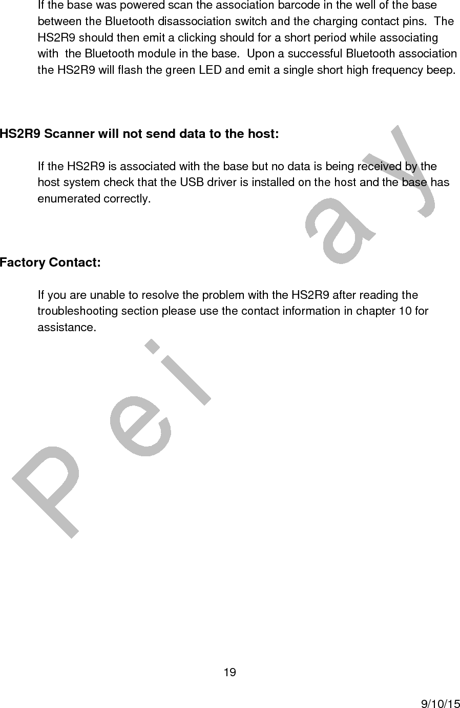  19     9/10/15 If the base was powered scan the association barcode in the well of the base between the Bluetooth disassociation switch and the charging contact pins.  The HS2R9 should then emit a clicking should for a short period while associating with  the Bluetooth module in the base.  Upon a successful Bluetooth association the HS2R9 will flash the green LED and emit a single short high frequency beep.  HS2R9 Scanner will not send data to the host: If the HS2R9 is associated with the base but no data is being received by the host system check that the USB driver is installed on the host and the base has enumerated correctly.  Factory Contact: If you are unable to resolve the problem with the HS2R9 after reading the troubleshooting section please use the contact information in chapter 10 for assistance.   