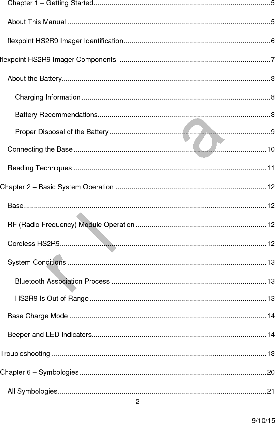  2     9/10/15 Chapter 1 &ndash; Getting Started ......................................................................................... 5 About This Manual ...................................................................................................... 5 flexpoint HS2R9 Imager Identification .......................................................................... 6 flexpoint HS2R9 Imager Components  ............................................................................ 7 About the Battery ......................................................................................................... 8 Charging Information ............................................................................................... 8 Battery Recommendations....................................................................................... 8 Proper Disposal of the Battery ................................................................................. 9 Connecting the Base ................................................................................................. 10 Reading Techniques ................................................................................................. 11 Chapter 2 &ndash; Basic System Operation ............................................................................ 12 Base .......................................................................................................................... 12 RF (Radio Frequency) Module Operation .................................................................. 12 Cordless HS2R9 ........................................................................................................ 12 System Conditions .................................................................................................... 13 Bluetooth Association Process .............................................................................. 13 HS2R9 Is Out of Range ......................................................................................... 13 Base Charge Mode ................................................................................................... 14 Beeper and LED Indicators........................................................................................ 14 Troubleshooting ............................................................................................................ 18 Chapter 6 &ndash; Symbologies .............................................................................................. 20 All Symbologies ......................................................................................................... 21 