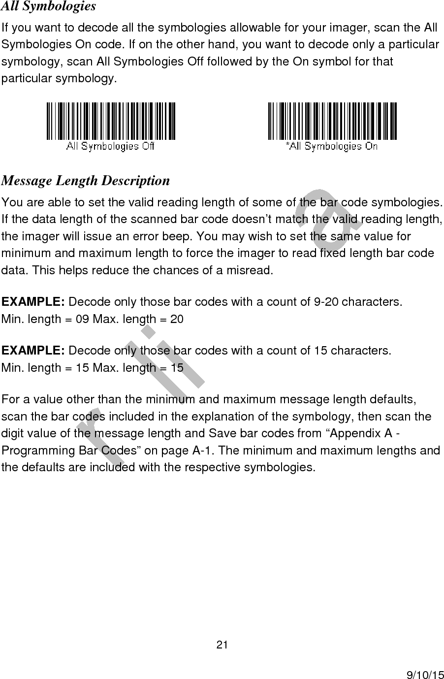  21     9/10/15 All Symbologies If you want to decode all the symbologies allowable for your imager, scan the All Symbologies On code. If on the other hand, you want to decode only a particular symbology, scan All Symbologies Off followed by the On symbol for that particular symbology.      Message Length Description You are able to set the valid reading length of some of the bar code symbologies. If the data length of the scanned bar code doesn&rsquo;t match the valid reading length, the imager will issue an error beep. You may wish to set the same value for minimum and maximum length to force the imager to read fixed length bar code data. This helps reduce the chances of a misread. EXAMPLE: Decode only those bar codes with a count of 9-20 characters. Min. length = 09 Max. length = 20 EXAMPLE: Decode only those bar codes with a count of 15 characters. Min. length = 15 Max. length = 15 For a value other than the minimum and maximum message length defaults, scan the bar codes included in the explanation of the symbology, then scan the digit value of the message length and Save bar codes from &ldquo;Appendix A - Programming Bar Codes&rdquo; on page A-1. The minimum and maximum lengths and the defaults are included with the respective symbologies.     