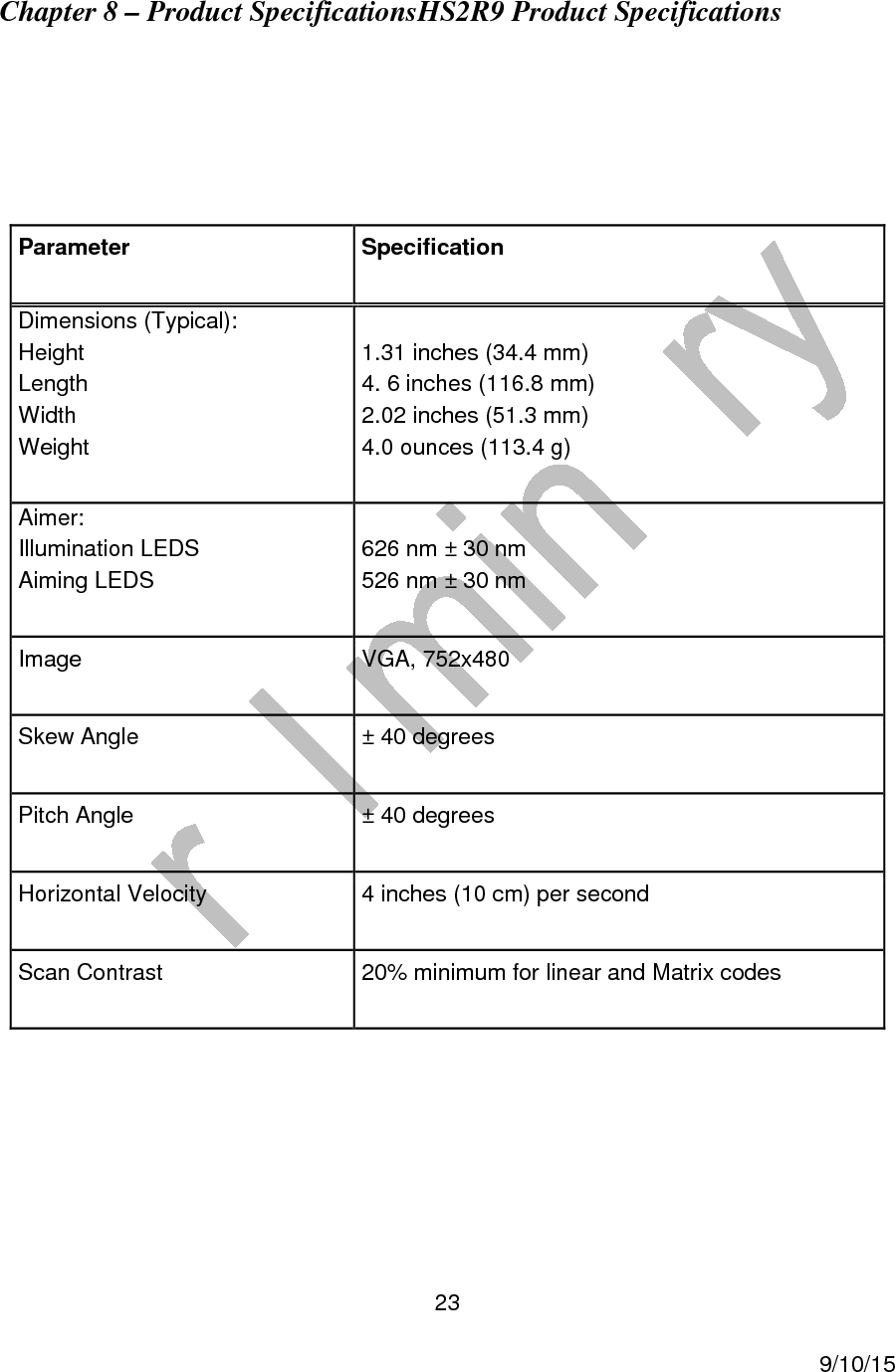  23     9/10/15 Chapter 8 &ndash; Product SpecificationsHS2R9 Product Specifications    Parameter Specification Dimensions (Typical): Height Length Width Weight  1.31 inches (34.4 mm) 4. 6 inches (116.8 mm) 2.02 inches (51.3 mm) 4.0 ounces (113.4 g) Aimer: Illumination LEDS Aiming LEDS  626 nm &plusmn; 30 nm 526 nm &plusmn; 30 nm Image  VGA, 752x480 Skew Angle  &plusmn; 40 degrees Pitch Angle  &plusmn; 40 degrees Horizontal Velocity  4 inches (10 cm) per second Scan Contrast  20% minimum for linear and Matrix codes 
