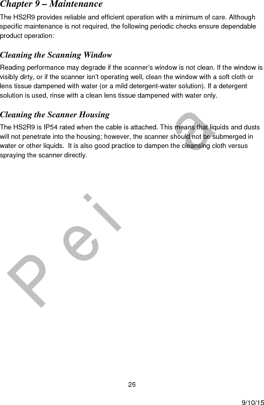  26     9/10/15 Chapter 9 &ndash; Maintenance The HS2R9 provides reliable and efficient operation with a minimum of care. Although specific maintenance is not required, the following periodic checks ensure dependable product operation: Cleaning the Scanning Window Reading performance may degrade if the scanner&rsquo;s window is not clean. If the window is visibly dirty, or if the scanner isn&rsquo;t operating well, clean the window with a soft cloth or lens tissue dampened with water (or a mild detergent-water solution). If a detergent solution is used, rinse with a clean lens tissue dampened with water only. Cleaning the Scanner Housing The HS2R9 is IP54 rated when the cable is attached. This means that liquids and dusts will not penetrate into the housing; however, the scanner should not be submerged in water or other liquids.  It is also good practice to dampen the cleansing cloth versus spraying the scanner directly.             