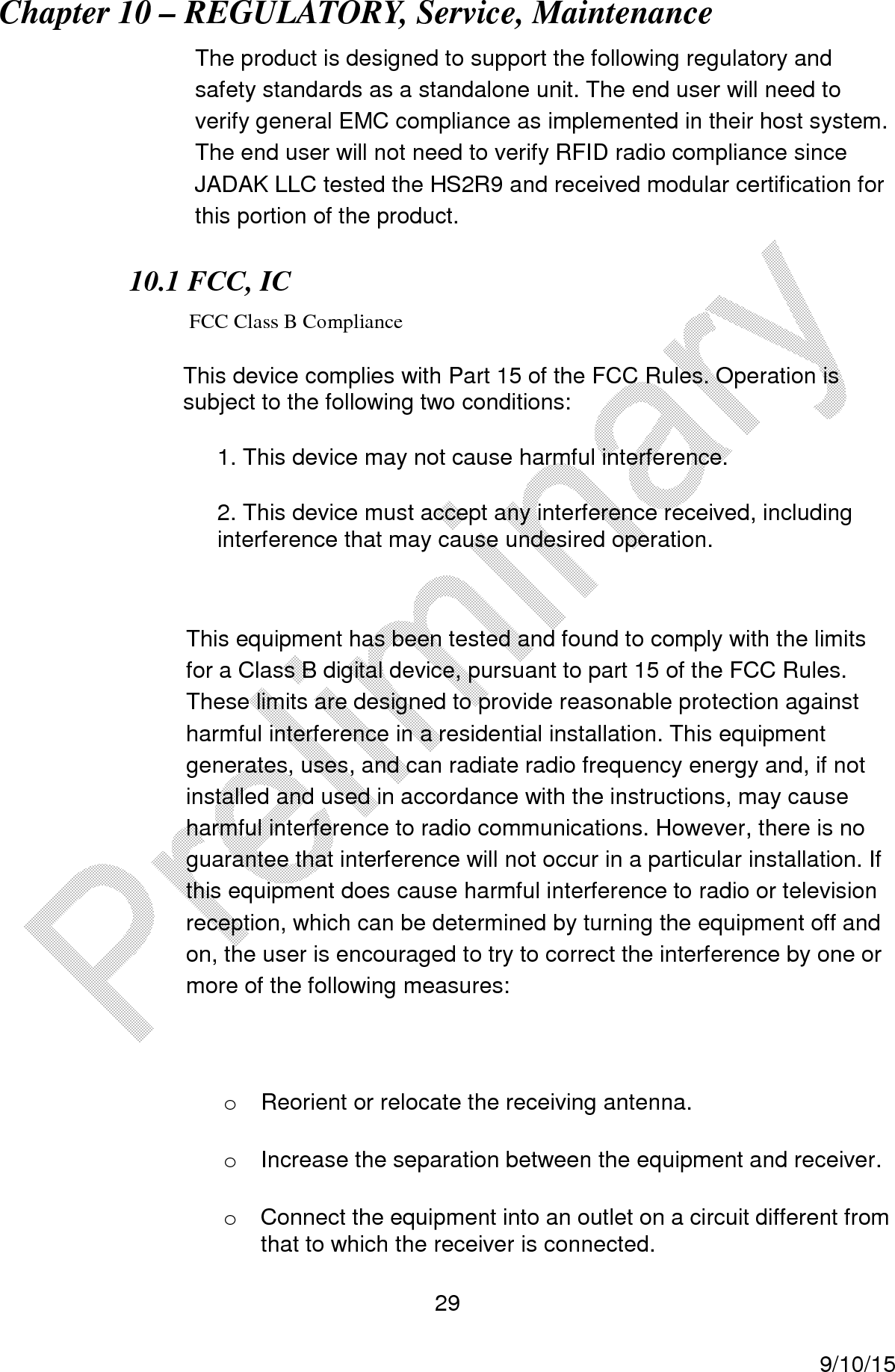  29     9/10/15 Chapter 10 &ndash; REGULATORY, Service, Maintenance The product is designed to support the following regulatory and safety standards as a standalone unit. The end user will need to verify general EMC compliance as implemented in their host system.  The end user will not need to verify RFID radio compliance since JADAK LLC tested the HS2R9 and received modular certification for this portion of the product. 10.1 FCC, IC    FCC Class B Compliance This device complies with Part 15 of the FCC Rules. Operation is subject to the following two conditions: 1. This device may not cause harmful interference. 2. This device must accept any interference received, including interference that may cause undesired operation.  This equipment has been tested and found to comply with the limits for a Class B digital device, pursuant to part 15 of the FCC Rules. These limits are designed to provide reasonable protection against harmful interference in a residential installation. This equipment generates, uses, and can radiate radio frequency energy and, if not installed and used in accordance with the instructions, may cause harmful interference to radio communications. However, there is no guarantee that interference will not occur in a particular installation. If this equipment does cause harmful interference to radio or television reception, which can be determined by turning the equipment off and on, the user is encouraged to try to correct the interference by one or more of the following measures:  o  Reorient or relocate the receiving antenna.   o  Increase the separation between the equipment and receiver.   o  Connect the equipment into an outlet on a circuit different from that to which the receiver is connected.   