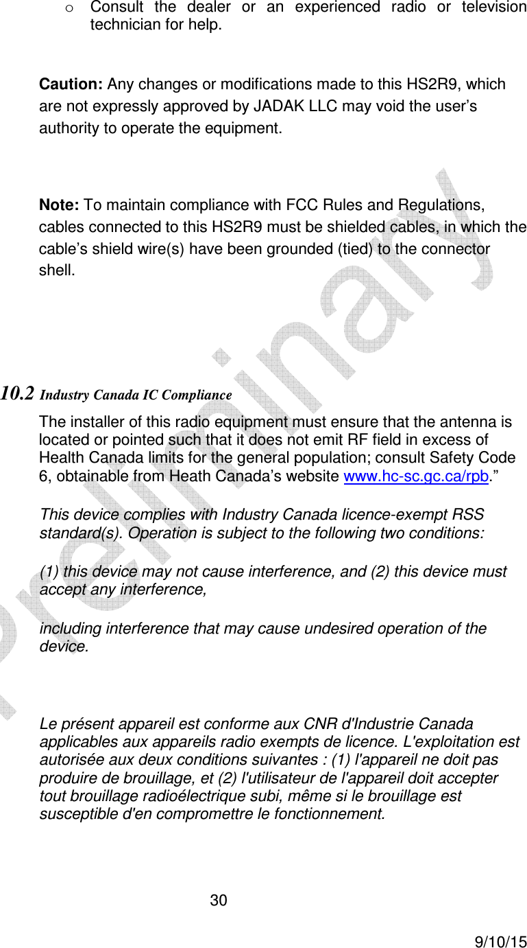  30     9/10/15 o  Consult  the  dealer  or  an  experienced  radio  or  television technician for help.   Caution: Any changes or modifications made to this HS2R9, which are not expressly approved by JADAK LLC may void the user&rsquo;s authority to operate the equipment.  Note: To maintain compliance with FCC Rules and Regulations, cables connected to this HS2R9 must be shielded cables, in which the cable&rsquo;s shield wire(s) have been grounded (tied) to the connector shell.   10.2 Industry Canada IC Compliance The installer of this radio equipment must ensure that the antenna is located or pointed such that it does not emit RF field in excess of Health Canada limits for the general population; consult Safety Code 6, obtainable from Heath Canada&rsquo;s website www.hc-sc.gc.ca/rpb.&rdquo; This device complies with Industry Canada licence-exempt RSS standard(s). Operation is subject to the following two conditions:  (1) this device may not cause interference, and (2) this device must accept any interference,  including interference that may cause undesired operation of the device.  Le pr&eacute;sent appareil est conforme aux CNR d'Industrie Canada applicables aux appareils radio exempts de licence. L'exploitation est autoris&eacute;e aux deux conditions suivantes : (1) l'appareil ne doit pas produire de brouillage, et (2) l'utilisateur de l'appareil doit accepter tout brouillage radio&eacute;lectrique subi, m&ecirc;me si le brouillage est susceptible d'en compromettre le fonctionnement.  