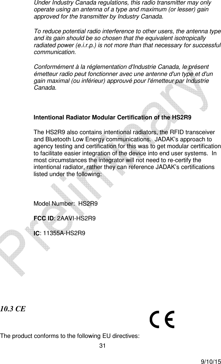  31     9/10/15 Under Industry Canada regulations, this radio transmitter may only operate using an antenna of a type and maximum (or lesser) gain approved for the transmitter by Industry Canada.  To reduce potential radio interference to other users, the antenna type and its gain should be so chosen that the equivalent isotropically radiated power (e.i.r.p.) is not more than that necessary for successful communication. Conform&eacute;ment &agrave; la r&eacute;glementation d'Industrie Canada, le pr&eacute;sent &eacute;metteur radio peut fonctionner avec une antenne d'un type et d'un gain maximal (ou inf&eacute;rieur) approuv&eacute; pour l'&eacute;metteur par Industrie Canada.  Intentional Radiator Modular Certification of the HS2R9 The HS2R9 also contains intentional radiators, the RFID transceiver and Bluetooth Low Energy communications.  JADAK&rsquo;s approach to agency testing and certification for this was to get modular certification to facilitate easier integration of the device into end user systems.  In most circumstances the integrator will not need to re-certify the intentional radiator, rather they can reference JADAK&rsquo;s certifications listed under the following:  Model Number:  HS2R9 FCC ID: 2AAVI-HS2R9 IC: 11355A-HS2R9       10.3 CE  The product conforms to the following EU directives: 