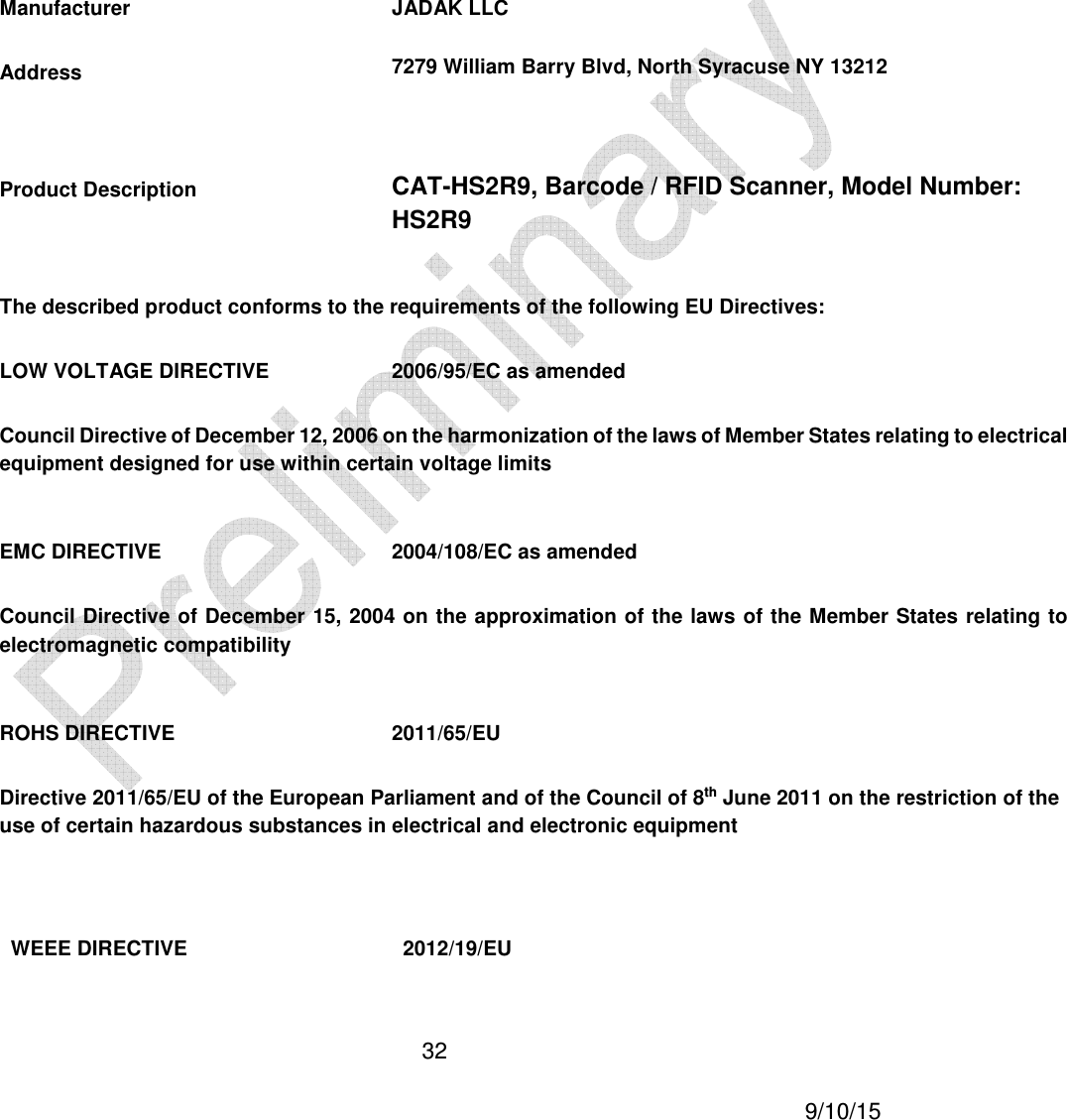  32     9/10/15     Manufacturer JADAK LLC Address  7279 William Barry Blvd, North Syracuse NY 13212  Product Description CAT-HS2R9, Barcode / RFID Scanner, Model Number: HS2R9 The described product conforms to the requirements of the following EU Directives: LOW VOLTAGE DIRECTIVE  2006/95/EC as amended Council Directive of December 12, 2006 on the harmonization of the laws of Member States relating to electrical equipment designed for use within certain voltage limits  EMC DIRECTIVE  2004/108/EC as amended Council Directive of December 15, 2004 on the approximation of the laws  of the Member States relating to electromagnetic compatibility  ROHS DIRECTIVE  2011/65/EU Directive 2011/65/EU of the European Parliament and of the Council of 8th June 2011 on the restriction of the use of certain hazardous substances in electrical and electronic equipment  WEEE DIRECTIVE  2012/19/EU 