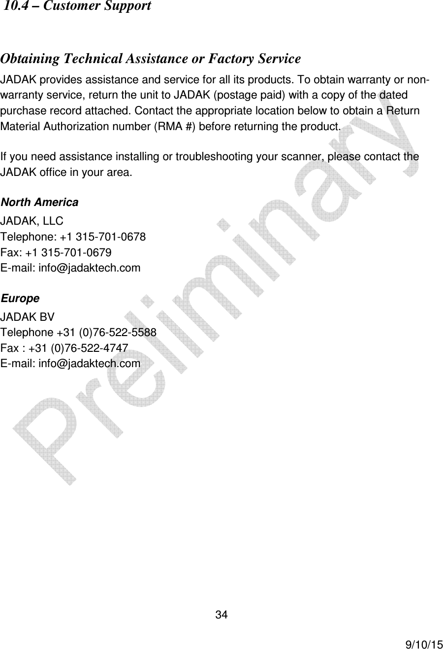  34     9/10/15   10.4 &ndash; Customer Support   Obtaining Technical Assistance or Factory Service JADAK provides assistance and service for all its products. To obtain warranty or non-warranty service, return the unit to JADAK (postage paid) with a copy of the dated purchase record attached. Contact the appropriate location below to obtain a Return Material Authorization number (RMA #) before returning the product. If you need assistance installing or troubleshooting your scanner, please contact the JADAK office in your area. North America JADAK, LLC Telephone: +1 315-701-0678 Fax: +1 315-701-0679 E-mail: info@jadaktech.com Europe JADAK BV Telephone +31 (0)76-522-5588 Fax : +31 (0)76-522-4747 E-mail: info@jadaktech.com  