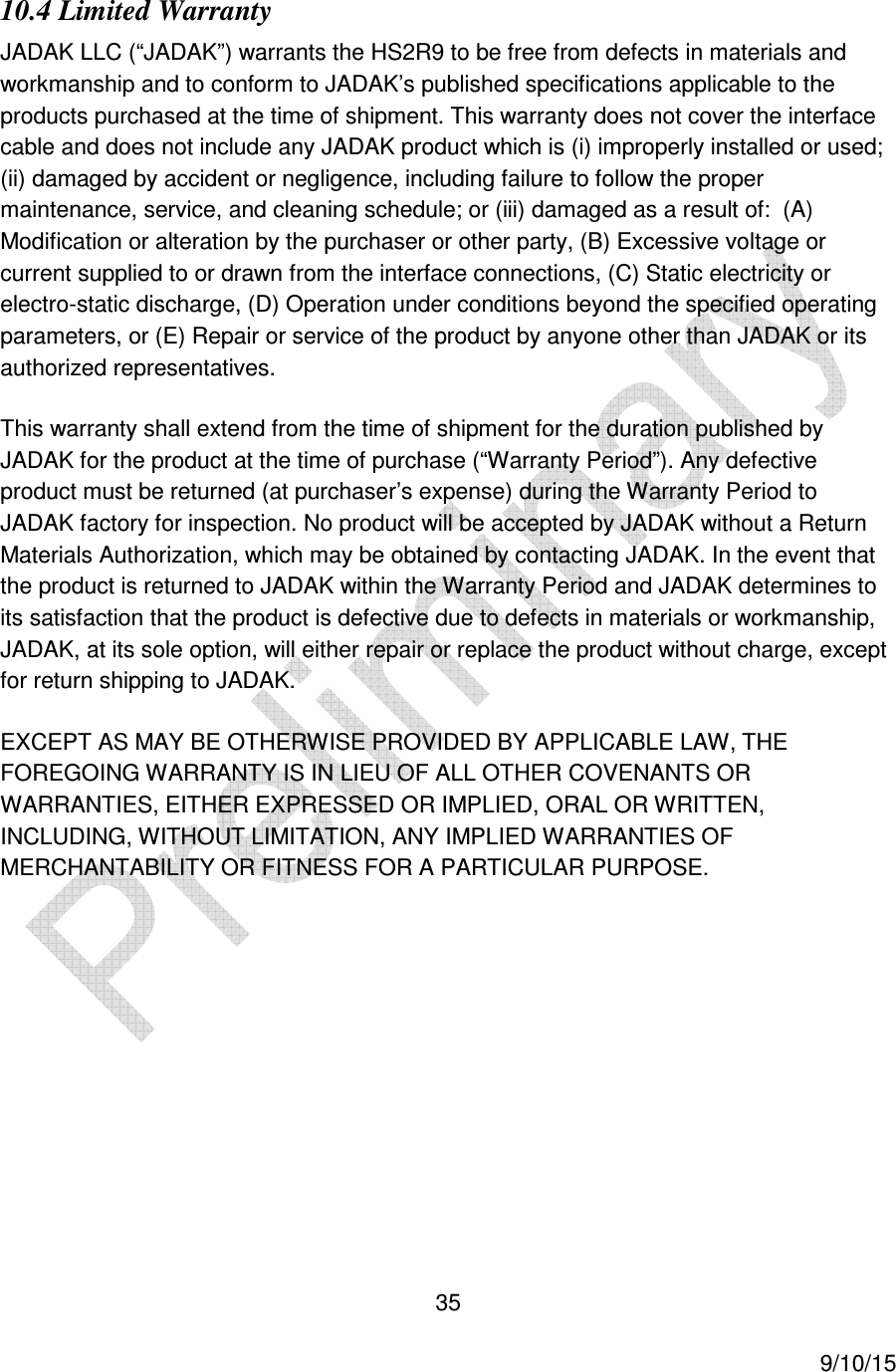  35     9/10/15 10.4 Limited Warranty JADAK LLC (&ldquo;JADAK&rdquo;) warrants the HS2R9 to be free from defects in materials and workmanship and to conform to JADAK&rsquo;s published specifications applicable to the products purchased at the time of shipment. This warranty does not cover the interface cable and does not include any JADAK product which is (i) improperly installed or used; (ii) damaged by accident or negligence, including failure to follow the proper maintenance, service, and cleaning schedule; or (iii) damaged as a result of:  (A) Modification or alteration by the purchaser or other party, (B) Excessive voltage or current supplied to or drawn from the interface connections, (C) Static electricity or electro-static discharge, (D) Operation under conditions beyond the specified operating parameters, or (E) Repair or service of the product by anyone other than JADAK or its authorized representatives. This warranty shall extend from the time of shipment for the duration published by JADAK for the product at the time of purchase (&ldquo;Warranty Period&rdquo;). Any defective product must be returned (at purchaser&rsquo;s expense) during the Warranty Period to JADAK factory for inspection. No product will be accepted by JADAK without a Return Materials Authorization, which may be obtained by contacting JADAK. In the event that the product is returned to JADAK within the Warranty Period and JADAK determines to its satisfaction that the product is defective due to defects in materials or workmanship, JADAK, at its sole option, will either repair or replace the product without charge, except for return shipping to JADAK. EXCEPT AS MAY BE OTHERWISE PROVIDED BY APPLICABLE LAW, THE FOREGOING WARRANTY IS IN LIEU OF ALL OTHER COVENANTS OR WARRANTIES, EITHER EXPRESSED OR IMPLIED, ORAL OR WRITTEN, INCLUDING, WITHOUT LIMITATION, ANY IMPLIED WARRANTIES OF MERCHANTABILITY OR FITNESS FOR A PARTICULAR PURPOSE. 