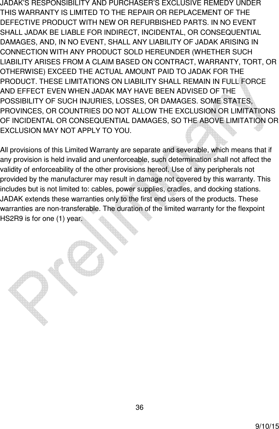  36     9/10/15 JADAK&rsquo;S RESPONSIBILITY AND PURCHASER&rsquo;S EXCLUSIVE REMEDY UNDER THIS WARRANTY IS LIMITED TO THE REPAIR OR REPLACEMENT OF THE DEFECTIVE PRODUCT WITH NEW OR REFURBISHED PARTS. IN NO EVENT SHALL JADAK BE LIABLE FOR INDIRECT, INCIDENTAL, OR CONSEQUENTIAL DAMAGES, AND, IN NO EVENT, SHALL ANY LIABILITY OF JADAK ARISING IN CONNECTION WITH ANY PRODUCT SOLD HEREUNDER (WHETHER SUCH LIABILITY ARISES FROM A CLAIM BASED ON CONTRACT, WARRANTY, TORT, OR OTHERWISE) EXCEED THE ACTUAL AMOUNT PAID TO JADAK FOR THE PRODUCT. THESE LIMITATIONS ON LIABILITY SHALL REMAIN IN FULL FORCE AND EFFECT EVEN WHEN JADAK MAY HAVE BEEN ADVISED OF THE POSSIBILITY OF SUCH INJURIES, LOSSES, OR DAMAGES. SOME STATES, PROVINCES, OR COUNTRIES DO NOT ALLOW THE EXCLUSION OR LIMITATIONS OF INCIDENTAL OR CONSEQUENTIAL DAMAGES, SO THE ABOVE LIMITATION OR EXCLUSION MAY NOT APPLY TO YOU. All provisions of this Limited Warranty are separate and severable, which means that if any provision is held invalid and unenforceable, such determination shall not affect the validity of enforceability of the other provisions hereof. Use of any peripherals not provided by the manufacturer may result in damage not covered by this warranty. This includes but is not limited to: cables, power supplies, cradles, and docking stations. JADAK extends these warranties only to the first end users of the products. These warranties are non-transferable. The duration of the limited warranty for the flexpoint HS2R9 is for one (1) year.   