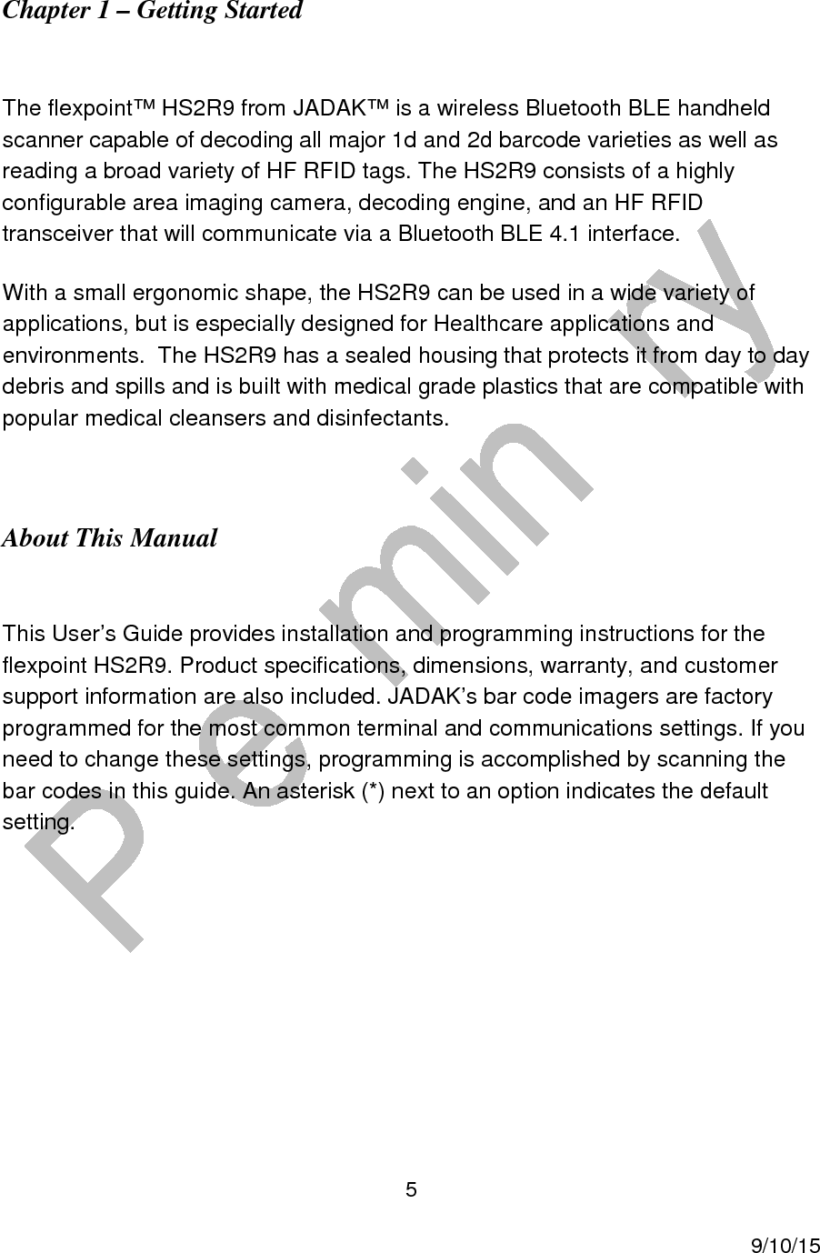  5     9/10/15 Chapter 1 &ndash; Getting Started   The flexpoint&trade; HS2R9 from JADAK&trade; is a wireless Bluetooth BLE handheld scanner capable of decoding all major 1d and 2d barcode varieties as well as reading a broad variety of HF RFID tags. The HS2R9 consists of a highly configurable area imaging camera, decoding engine, and an HF RFID transceiver that will communicate via a Bluetooth BLE 4.1 interface. With a small ergonomic shape, the HS2R9 can be used in a wide variety of applications, but is especially designed for Healthcare applications and environments.  The HS2R9 has a sealed housing that protects it from day to day debris and spills and is built with medical grade plastics that are compatible with popular medical cleansers and disinfectants.  About This Manual  This User&rsquo;s Guide provides installation and programming instructions for the flexpoint HS2R9. Product specifications, dimensions, warranty, and customer support information are also included. JADAK&rsquo;s bar code imagers are factory programmed for the most common terminal and communications settings. If you need to change these settings, programming is accomplished by scanning the bar codes in this guide. An asterisk (*) next to an option indicates the default setting.    