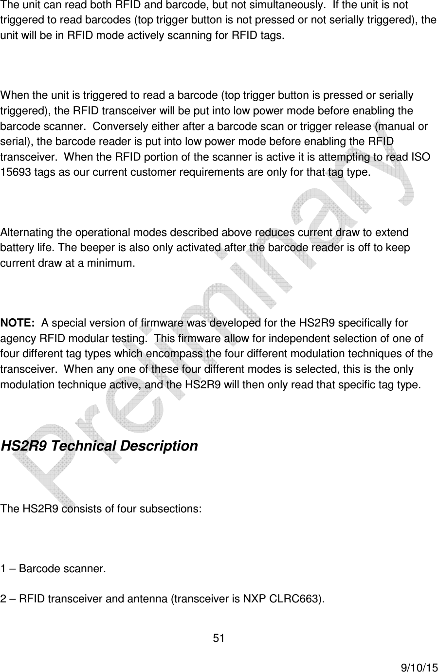  51     9/10/15 The unit can read both RFID and barcode, but not simultaneously.  If the unit is not triggered to read barcodes (top trigger button is not pressed or not serially triggered), the unit will be in RFID mode actively scanning for RFID tags.    When the unit is triggered to read a barcode (top trigger button is pressed or serially triggered), the RFID transceiver will be put into low power mode before enabling the barcode scanner.  Conversely either after a barcode scan or trigger release (manual or serial), the barcode reader is put into low power mode before enabling the RFID transceiver.  When the RFID portion of the scanner is active it is attempting to read ISO 15693 tags as our current customer requirements are only for that tag type.  Alternating the operational modes described above reduces current draw to extend battery life. The beeper is also only activated after the barcode reader is off to keep current draw at a minimum.  NOTE:  A special version of firmware was developed for the HS2R9 specifically for agency RFID modular testing.  This firmware allow for independent selection of one of four different tag types which encompass the four different modulation techniques of the transceiver.  When any one of these four different modes is selected, this is the only modulation technique active, and the HS2R9 will then only read that specific tag type.  HS2R9 Technical Description  The HS2R9 consists of four subsections:  1 &ndash; Barcode scanner. 2 &ndash; RFID transceiver and antenna (transceiver is NXP CLRC663). 