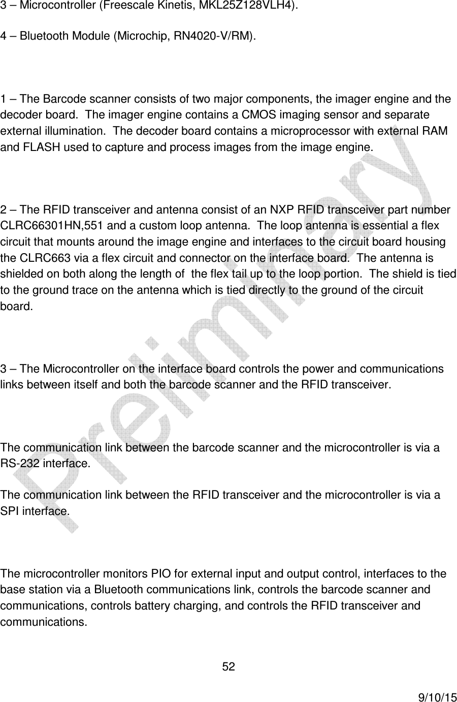  52     9/10/15 3 &ndash; Microcontroller (Freescale Kinetis, MKL25Z128VLH4). 4 &ndash; Bluetooth Module (Microchip, RN4020-V/RM).  1 &ndash; The Barcode scanner consists of two major components, the imager engine and the decoder board.  The imager engine contains a CMOS imaging sensor and separate external illumination.  The decoder board contains a microprocessor with external RAM and FLASH used to capture and process images from the image engine.  2 &ndash; The RFID transceiver and antenna consist of an NXP RFID transceiver part number CLRC66301HN,551 and a custom loop antenna.  The loop antenna is essential a flex circuit that mounts around the image engine and interfaces to the circuit board housing the CLRC663 via a flex circuit and connector on the interface board.  The antenna is shielded on both along the length of  the flex tail up to the loop portion.  The shield is tied to the ground trace on the antenna which is tied directly to the ground of the circuit board.  3 &ndash; The Microcontroller on the interface board controls the power and communications links between itself and both the barcode scanner and the RFID transceiver.  The communication link between the barcode scanner and the microcontroller is via a RS-232 interface. The communication link between the RFID transceiver and the microcontroller is via a SPI interface.  The microcontroller monitors PIO for external input and output control, interfaces to the base station via a Bluetooth communications link, controls the barcode scanner and communications, controls battery charging, and controls the RFID transceiver and communications. 