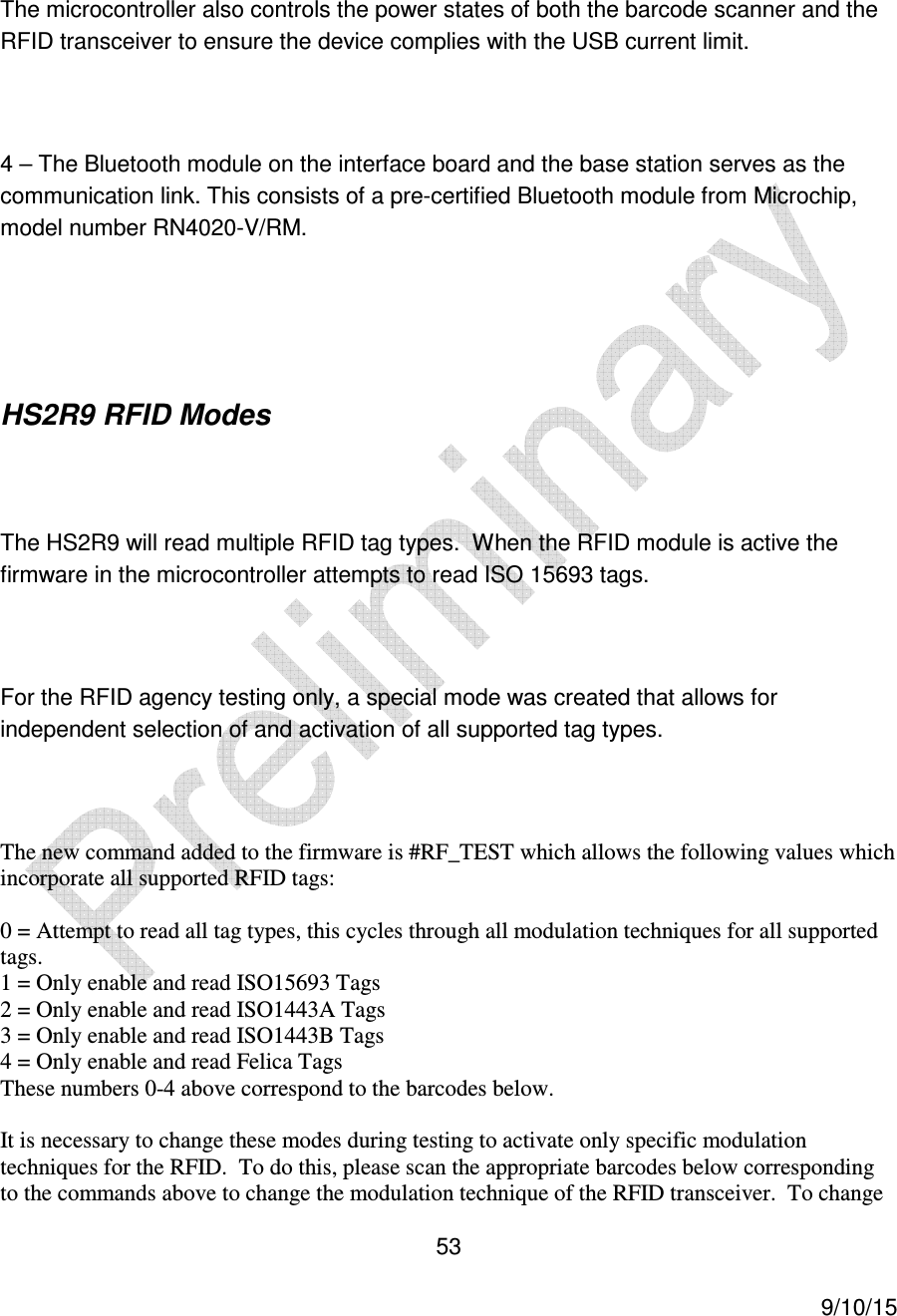  53     9/10/15  The microcontroller also controls the power states of both the barcode scanner and the RFID transceiver to ensure the device complies with the USB current limit.  4 &ndash; The Bluetooth module on the interface board and the base station serves as the communication link. This consists of a pre-certified Bluetooth module from Microchip, model number RN4020-V/RM.    HS2R9 RFID Modes  The HS2R9 will read multiple RFID tag types.  When the RFID module is active the firmware in the microcontroller attempts to read ISO 15693 tags.  For the RFID agency testing only, a special mode was created that allows for independent selection of and activation of all supported tag types.  The new command added to the firmware is #RF_TEST which allows the following values which incorporate all supported RFID tags:  0 = Attempt to read all tag types, this cycles through all modulation techniques for all supported tags. 1 = Only enable and read ISO15693 Tags 2 = Only enable and read ISO1443A Tags 3 = Only enable and read ISO1443B Tags 4 = Only enable and read Felica Tags These numbers 0-4 above correspond to the barcodes below.  It is necessary to change these modes during testing to activate only specific modulation techniques for the RFID.  To do this, please scan the appropriate barcodes below corresponding to the commands above to change the modulation technique of the RFID transceiver.  To change 