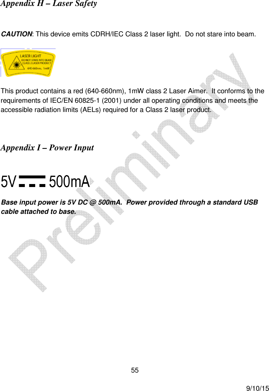  55     9/10/15  Appendix H &ndash; Laser Safety  CAUTION: This device emits CDRH/IEC Class 2 laser light.  Do not stare into beam.  This product contains a red (640-660nm), 1mW class 2 Laser Aimer.  It conforms to the requirements of IEC/EN 60825-1 (2001) under all operating conditions and meets the accessible radiation limits (AELs) required for a Class 2 laser product.  Appendix I &ndash; Power Input   Base input power is 5V DC @ 500mA.  Power provided through a standard USB cable attached to base.         