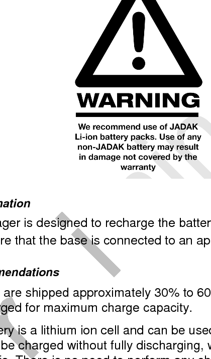  8     9/10/15 About the Battery Power is supplied to the HS2R9 imager by a rechargeable battery located in the body of the imager. Each HS2R9 imager is shipped with a Lithium Ion battery already installed.  See &ldquo;HS2R9 Product Specifications&rdquo; on page 8-1.  Charging Information The HS2R9 imager is designed to recharge the battery whenever the imager is in the base. Be sure that the base is connected to an appropriate power supply. Battery Recommendations   Batteries are shipped approximately 30% to 60% charged and should be fully charged for maximum charge capacity.   The battery is a lithium ion cell and can be used without a full charge, and can also be charged without fully discharging, without impacting the battery life. There is no need to perform any charge/discharge conditioning on this type of battery.   Do not disassemble the battery. There are no user-serviceable parts in the battery.   Keep the base connected to power when the host is not in use.   Replace a defective battery immediately since it could damage the imager.   Do not short-circuit a battery or throw it into a fire. It can explode and cause severe personal injury. 