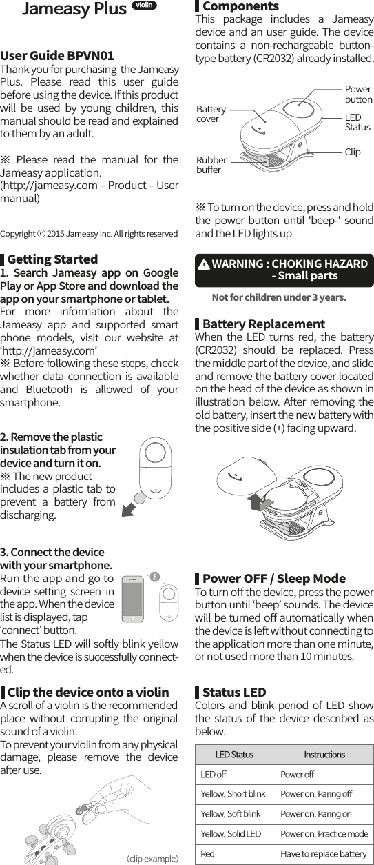 Jameasy PlusviolinUser Guide BPVN01Thank you for purchasing  the JameasyPlus.  Please  read  this  user  guide before using the device. If this product will  be  used  by  young  children,  this manual should be read and explained to them by an adult.※  Please  read  the  manual  for  the Jameasy application. (http://jameasy.com ‒ Product ‒ User manual)    ComponentsThis  package  includes  a  Jameasy device and an user guide. The device contains  a  non-rechargeable  button-type battery (CR2032) already installed.   Clip the device onto a violinA scroll of a violin is the recommended place  without  corrupting  the  original sound of a violin. To prevent your violin from any physical damage,  please  remove  the  device after use.    Battery ReplacementWhen  the  LED  turns  red,  the  battery (CR2032)  should  be  replaced.  Press the middle part of the device, and slide and remove the battery cover located on the head of the device as shown in illustration below. After removing the old battery, insert the new battery with the positive side (+) facing upward.   Getting Started1.  Search  Jameasy  app  on  Google Play or App Store and download the app on your smartphone or tablet.For  more  information  about  the Jameasy  app  and  supported  smart phone  models,  visit  our  website  at ‘http://jameasy.com’※ Before following these steps, check whether data  connection  is  available and  Bluetooth  is  allowed  of  your smartphone.※ To turn on the device, press and hold the  power  button  until &apos;beep-&apos;  sound and the LED lights up.PowerbuttonClipLEDStatusBattery coverRubberbuﬀer2. Remove the plastic insulation tab from your device and turn it on.※ The new productincludes a plastic tab to prevent  a  battery  from discharging.   Copyright ⓒ 2015 Jameasy Inc. All rights reserved&lt;clip example&gt;   Power OFF / Sleep ModeTo turn oﬀ the device, press the power button until ‘beep’ sounds. The device will be turned oﬀ automatically when the device is left without connecting to the application more than one minute, or not used more than 10 minutes.    Status LEDColors  and  blink period  of  LED  show the  status  of  the  device  described  as below.LED Status LED off Power offPower on, Paring offPower on, Paring onPower on, Practice modeHave to replace batteryYellow, Short blinkYellow, Soft blinkYellow, Solid LEDRedInstructions3. Connect the device with your smartphone. Run the app and go to device  setting  screen  in the app. When the device list is displayed, tap ‘connect’ button. The Status LED will softly blink yellow when the device is successfully connect-ed.WARNING : CHOKING HAZARD                          - Small partsNot for children under 3 years.