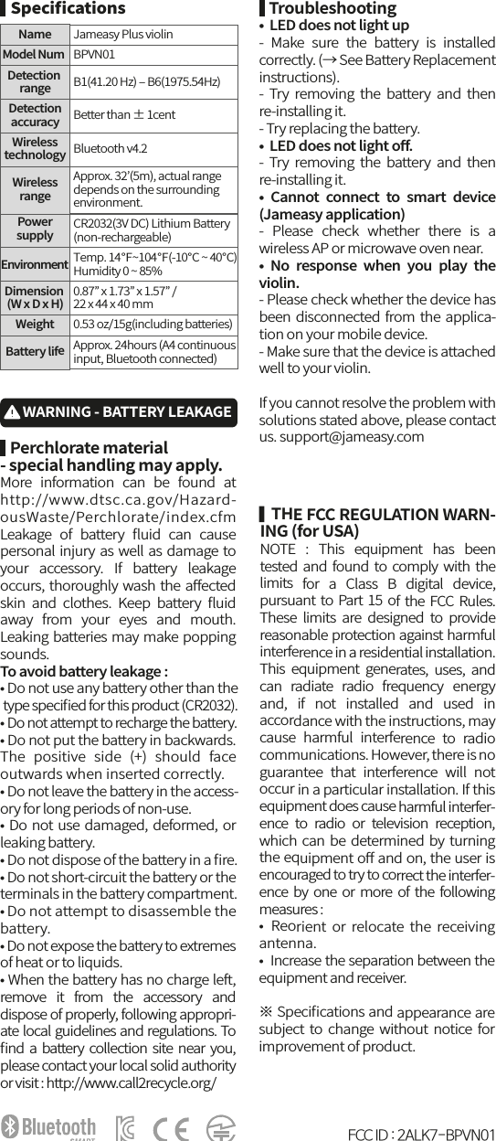    THE FCC REGULATION WARN-ING (for USA)NOTE  :  This  equipment  has  been tested  and found to comply with  the limits  for  a  Class  B  digital  device, pursuant to  Part  15  of  the FCC Rules. These  limits  are  designed  to  provide reasonable protection against harmful interference in a residential installation. This  equipment  generates,  uses,  and can  radiate  radio  frequency  energy and,  if  not  installed  and  used  in accordance with the instructions, may cause  harmful  interference  to  radio communications. However, there is no guarantee  that  interference  will  not occur in a particular installation. If this equipment does cause harmful interfer-ence  to  radio  or  television  reception, which can  be determined by turning the equipment oﬀ and on, the user is encouraged to try to correct the interfer-ence by  one or  more  of  the  following measures : •  Reorient  or relocate  the  receiving antenna. •  Increase the separation between the equipment and receiver. ※ Speciﬁcations and appearance are subject to change  without  notice  for improvement of product.   Perchlorate material - special handling may apply.More  information  can  be  found  at http://www.dtsc.ca.gov/Hazard-ousWaste/Perchlorate/index.cfm Leakage  of  battery  ﬂuid  can  cause personal injury as well as damage to your  accessory.  If  battery  leakage occurs, thoroughly wash the aﬀected skin  and  clothes.  Keep  battery  ﬂuid away  from  your  eyes  and  mouth. Leaking batteries may make popping sounds. To avoid battery leakage :• Do not use any battery other than the type speciﬁed for this product (CR2032).• Do not attempt to recharge the battery.• Do not put the battery in backwards. The  positive  side  (+)  should  face outwards when inserted correctly.• Do not leave the battery in the access-ory for long periods of non-use.• Do not use damaged, deformed, or leaking battery.• Do not dispose of the battery in a ﬁre.• Do not short-circuit the battery or the terminals in the battery compartment.• Do not attempt to disassemble the battery.• Do not expose the battery to extremes of heat or to liquids.• When the battery has no charge left, remove  it  from  the  accessory  and dispose of properly, following appropri-ate local guidelines and regulations. To ﬁnd a battery collection site near you, please contact your local solid authority or visit : http://www.call2recycle.org/   Troubleshooting•  LED does not light up-  Make  sure  the  battery  is  installed correctly. (→ See Battery Replacement instructions). -  Try  removing  the  battery  and  then re-installing it. - Try replacing the battery.•  LED does not light oﬀ.-  Try  removing  the  battery  and  then re-installing it. •  Cannot  connect  to  smart  device (Jameasy application)-  Please  check  whether  there  is  a wireless AP or microwave oven near.•  No  response  when  you  play  the violin.- Please check whether the device has been disconnected from the applica-tion on your mobile device. - Make sure that the device is attached well to your violin.If you cannot resolve the problem with solutions stated above, please contact us. support@jameasy.comWARNING - BATTERY LEAKAGE   SpeciﬁcationsModel NumBPVN01NameJameasy Plus violinB1(41.20 Hz) ‒ B6(1975.54Hz)Better than ± 1centDetection rangeDetectionaccuracyBluetooth v4.2WirelesstechnologyApprox. 32’(5m), actual rangedepends on the surrounding environment.WirelessrangeTemp. 14℉~104℉(-10℃ ~ 40℃)Humidity 0 ~ 85% EnvironmentCR2032(3V DC) Lithium Battery(non-rechargeable)Powersupply0.87” x 1.73” x 1.57” /22 x 44 x 40 mmDimension (W x D x H)0.53 oz/15g(including batteries)Approx. 24hours (A4 continuousinput, Bluetooth connected)WeightBattery lifeFCC ID : 2ALK7-BPVN01