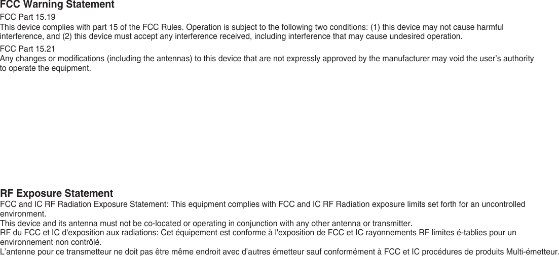 FCC Warning StatementFCC Part 15.19This device complies with part 15 of the FCC Rules. Operation is subject to the following two conditions: (1) this device may not cause harmful interference, and (2) this device must accept any interference received, including interference that may cause undesired operation.FCC Part 15.21Any changes or modifications (including the antennas) to this device that are not expressly approved by the manufacturer may void the user’s authority to operate the equipment.RF Exposure StatementFCC and IC RF Radiation Exposure Statement: This equipment complies with FCC and IC RF Radiation exposure limits set forth for an uncontrolled environment.This device and its antenna must not be co-located or operating in conjunction with any other antenna or transmitter.RF du FCC et IC d&apos;exposition aux radiations: Cet équipement est conforme à l&apos;exposition de FCC et IC rayonnements RF limites é-tablies pour un environnement non contrôlé. L’antenne pour ce transmetteur ne doit pas être même endroit avec d’autres émetteur sauf conformément à FCC et IC procédures de produits Multi-émetteur. 